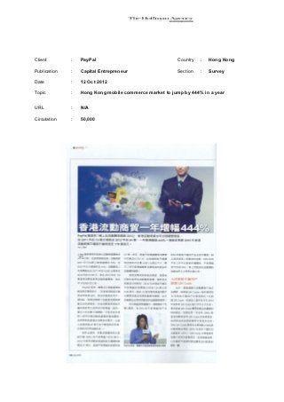 Client        :   PayPal                                Country   :   Hong Kong

Publication   :   Capital Entrepreneur                  Section   :   Survey

Date          :   12 Oct 2012

Topic         :   Hong Kong mobile commerce market to jump by 444% in a year


URL           :   N/A

Circulation   :   50,000
 