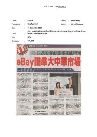 Client

:

PayPal

Country

:

Hong Kong

Publication

:

Sing Tao Daily

Section

:

I02 – IT Square

Date

:

18 December 2013

Topic

:

eBay targeting the mainland Chinese market; Hong Kong is having a strong
online cross-border trade

URL

:

N/A

Circulation

:

100,000

 