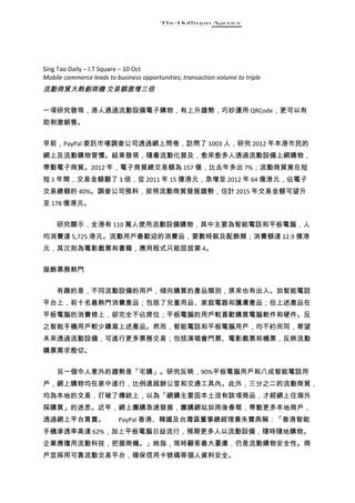 Sing Tao Daily – I.T Square – 10 Oct
Mobile commerce leads to business opportunities; transaction volume to triple
流動商貿大熱創商機 交易額激增三倍

一項研究發現，港人通過流動設備電子購物，有上升趨勢，巧妙運用 QRCode，更可以有
助刺激銷售。


早前，PayPal 委託市場調查公司透過網上問卷，訪問了 1003 人，研究 2012 年本港市民的
網上及流動購物習慣。結果發現，隨着流動化普及，愈來愈多人透過流動設備上網購物，
帶動電子商貿。2012 年，電子商貿總交易額為 157 億，比去年多出 7%；流動商貿竟在短
短 1 年間，交易金額翻了 3 倍，從 2011 年 15 億港元，急增至 2012 年 64 億港元，佔電子
交易總額的 40%。調查公司預料，按照流動商貿發展趨勢，估計 2015 年交易金額可望升
至 178 億港元。


　　研究顯示，全港有 110 萬人使用流動設備購物，其中主要為智能電話和平板電腦，人
均消費達 5,725 港元。流動用戶最歡迎的消費品，要數時裝及配飾類；消費額達 12.9 億港
元，其次則為電影戲票和書籍，應用程式只能屈居第 4。


服飾票務熱門


　　有趣的是，不同流動設備的用戶，傾向購買的產品類別，原來也有出入。如智能電話
平台上，前十名最熱門消費產品；包括了兒童用品、家庭電器和護膚產品；但上述產品在
平板電腦的消費榜上，卻完全不佔席位；平板電腦的用戶較喜歡購買電腦軟件和硬件。反
之智能手機用戶較少購寫上述產品。然而，智能電話和平板電腦用戶，均不約而同，寄望
未來透過流動設備，可進行更多票務交易；包括演唱會門票、電影戲票和機票，反映流動
購票需求殷切。


　　另一個令人意外的趨勢是「宅購」。研究反映，90%平板電腦用戶和八成智能電話用
戶，網上購物均在家中進行，比例遠超辦公室和交通工具內。此外，三分之二的流動商貿，
均為本地的交易，打破了傳統上，以為「網購主要因本土沒有該項商品，才經網上往海外
採購買」的迷思。近年，網上團購急速發展，團購網站如雨後春筍，帶動更多本地商戶，
透過網上平台買賣。　　PayPal 香港、韓國及台灣區董事總經理黃朱寶燕稱：「香港智能
手機滲透率高達 62%，加上平板電腦日益流行，預期更多人以流動設備，隨時隨地購物。
企業應擅用流動科技，把握商機。」她指，現時顧客最大憂慮，仍是流動購物安全性。商
戶宜採用可靠流動交易平台，確保信用卡號碼等個人資料安全。
 