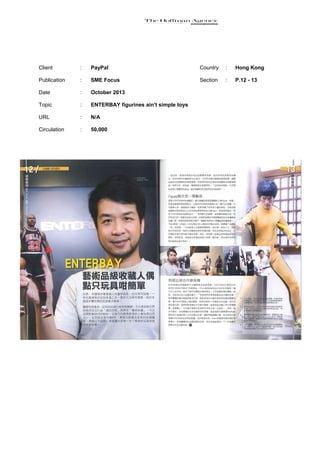 Client

:

PayPal

Country

:

Hong Kong

Publication

:

SME Focus

Section

:

P.12 - 13

Date

:

October 2013

Topic

:

ENTERBAY figurines ain’t simple toys

URL

:

N/A

Circulation

:

50,000

 