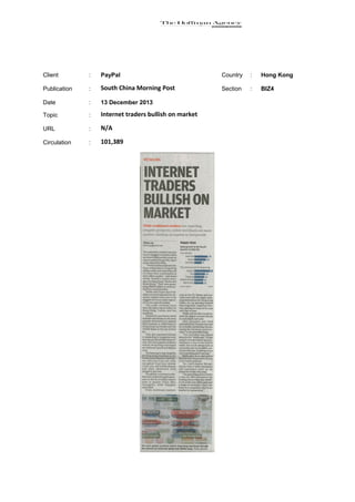 Client

:

PayPal

Country

:

Hong Kong

Publication

:

South China Morning Post

Section

:

BIZ4

Date

:

13 December 2013

Topic

:

Internet traders bullish on market

URL

:

N/A

Circulation

:

101,389

 