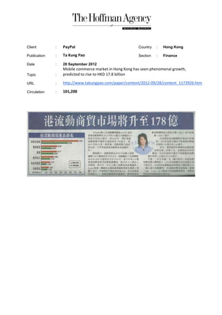 Client        :   PayPal                                Country   :   Hong Kong

Publication   :   Ta Kung Pao                           Section   :   Finance

Date          :   28 September 2012
                  Mobile commerce market in Hong Kong has seen phenomenal growth,
Topic         :   predicted to rise to HKD 17.8 billion

URL           :   http://www.takungpao.com/paper/content/2012-09/28/content_1173926.htm

Circulation   :   101,200
 