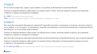 Слайд 8
©2016 PayPal Inc.
От того места (квартиры, дома), где вы живете, как далеко до ближайшего отделение банка?
Сколько в среднем времени у Вас уходит на каждый визит в банк, включая время на дорогу до отделения
и обратно и время на ожидание в очереди?
N = 3863 (пользователи банковскихкарт)
3241 (посещают отделения банков и ответили на вопрос о времени на 1 визит)
Слайд 9
Как часто Вы посещаете банковские отделения? (просьба учитывать посещения в качестве частного клиента,
не по работе, и не учитывать те посещения, когда Вы пользовались только расположенным в отделении банка
банкоматом, но не услугами самого банка).
Сколько в среднем времени у Вас уходит на каждый визит в банк, включая время на дорогу до отделения
и обратно и время на ожидание в очереди?
Как часто Вы пользуетесь банкоматами (включая как расположенные в отделениях банков, так и в других местах)?
Сколько в среднем времени у Вас уходит на каждый поход к банкомату, включая время на дорогу до него
и обратно и на ожидание в очереди?
N = от 3241 до 3756 (все пользователи банковских карт, ответившие на соответствующий вопрос)
 