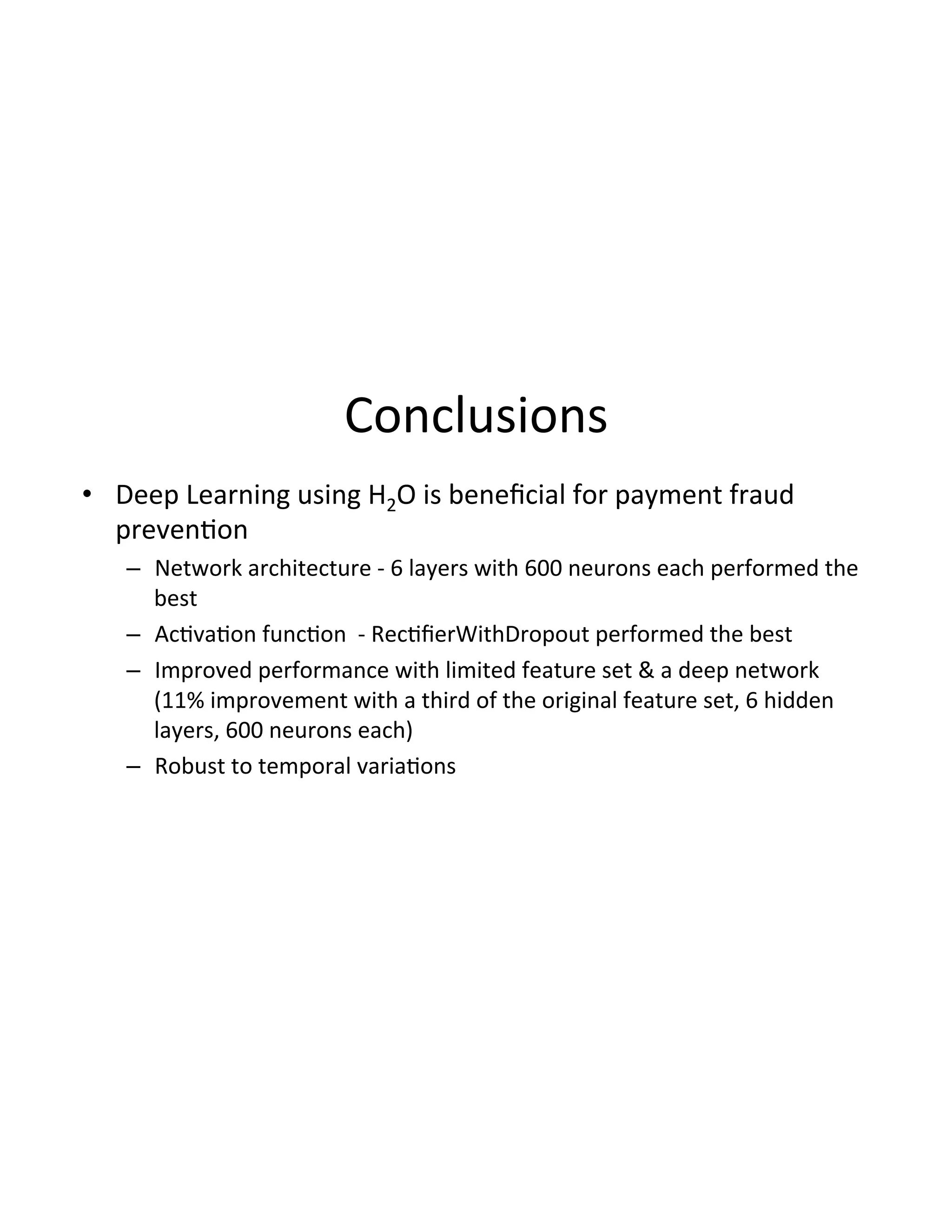 Conclusions(
•  Deep(Learning(using(H2O(is(beneﬁcial(for(payment(fraud(
preven3on(
–  Network(architecture(D(6(layers(with(600(neurons(each(performed(the(
best(
–  Ac3va3on(func3on((D(Rec3ﬁerWithDropout(performed(the(best(
–  Improved(performance(with(limited(feature(set(&(a(deep(network(
(11%(improvement(with(a(third(of(the(original(feature(set,(6(hidden(
layers,(600(neurons(each)(
–  Robust(to(temporal(varia3ons(
 