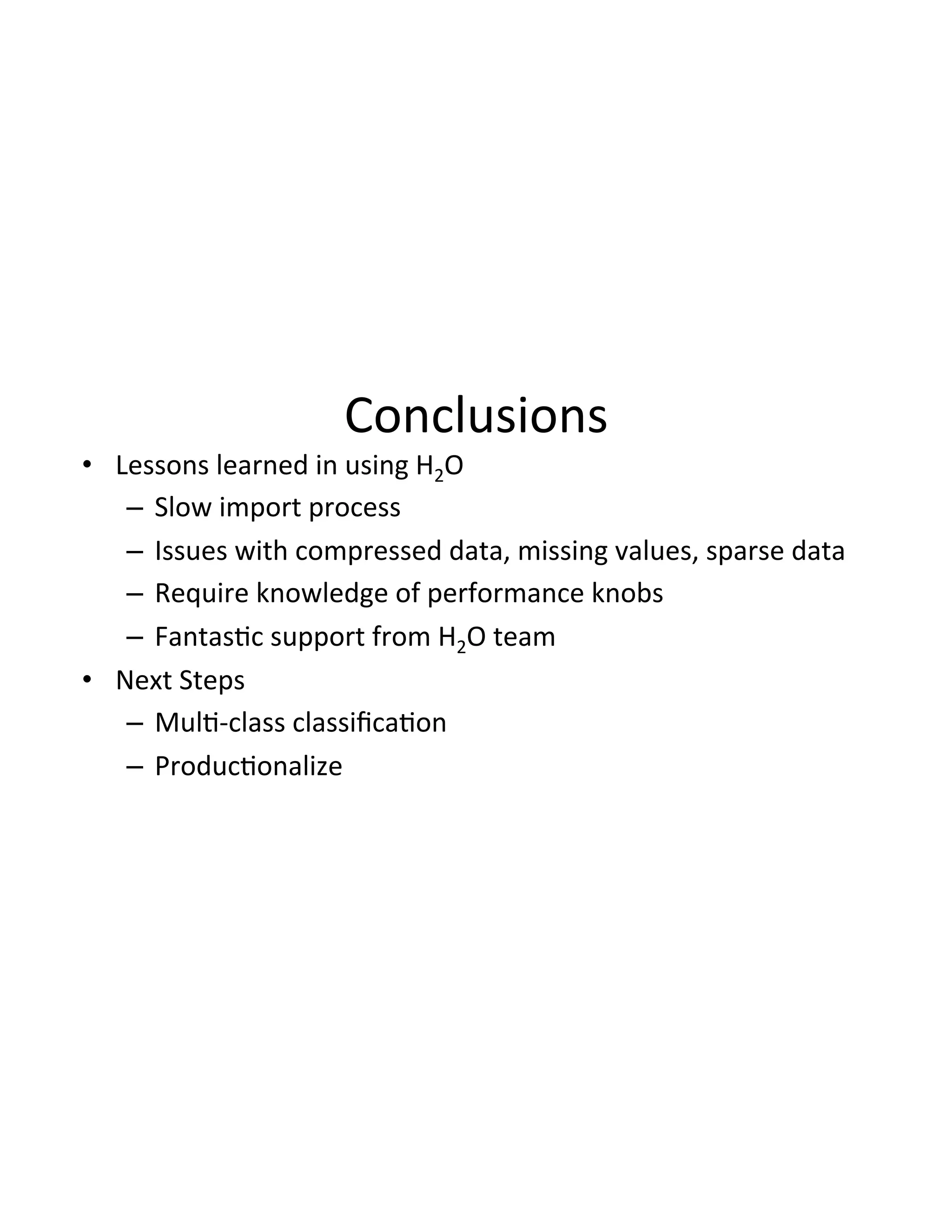 Conclusions(
•  Lessons(learned(in(using(H2O(
–  Slow(import(process((
–  Issues(with(compressed(data,(missing(values,(sparse(data(
–  Require(knowledge(of(performance(knobs(
–  Fantas3c(support(from(H2O(team(
•  Next(Steps(
–  Mul3Dclass(classiﬁca3on(
–  Produc3onalize(
 