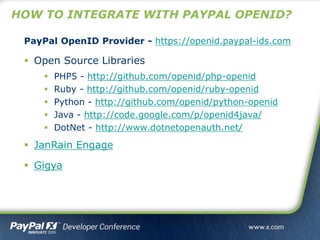 HOW TO INTEGRATE WITH PAYPAL OPENID?
PayPal OpenID Provider - https://openid.paypal-ids.com
 Open Source Libraries
 PHP5 - http://github.com/openid/php-openid
 Ruby - http://github.com/openid/ruby-openid
 Python - http://github.com/openid/python-openid
 Java - http://code.google.com/p/openid4java/
 DotNet - http://www.dotnetopenauth.net/
 JanRain Engage
 Gigya
 