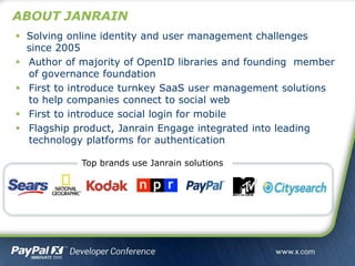 ABOUT JANRAIN
 Solving online identity and user management challenges
since 2005
 Author of majority of OpenID libraries and founding member
of governance foundation
 First to introduce turnkey SaaS user management solutions
to help companies connect to social web
 First to introduce social login for mobile
 Flagship product, Janrain Engage integrated into leading
technology platforms for authentication
Top brands use Janrain solutions
 