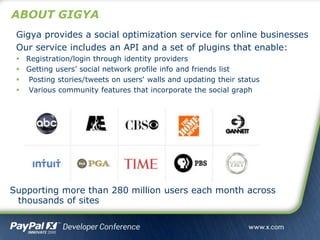 ABOUT GIGYA
Supporting more than 280 million users each month across
thousands of sites
Gigya provides a social optimization service for online businesses
Our service includes an API and a set of plugins that enable:
 Registration/login through identity providers
 Getting users’ social network profile info and friends list
 Posting stories/tweets on users' walls and updating their status
 Various community features that incorporate the social graph
 