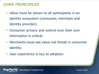 CORE PRINCIPLES
 Value must be shown to all participants in an
identity ecosystem (consumer, merchant and
identity provider).
 Consumer privacy and control over their own
information is critical.
 Merchants must see value not threat in consumer
identity.
 User experience is key to adoption.
 