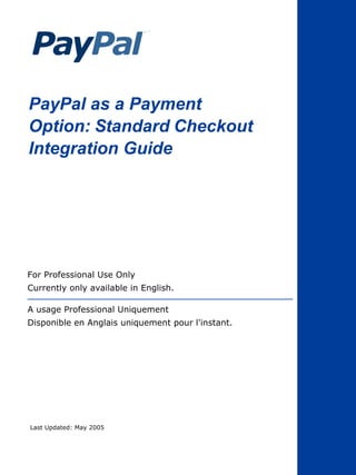 PayPal as a Payment
Option: Standard Checkout
Integration Guide




For Professional Use Only
Currently only available in English.

A usage Professional Uniquement
Disponible en Anglais uniquement pour l'instant.




Last Updated: May 2005
 