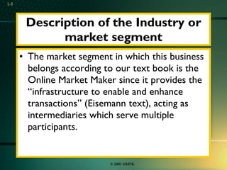 Description of the Industry or market segment The market segment in which this business belongs according to our text book is the Online Market Maker since it provides the “infrastructure to enable and enhance transactions” (Eisemann text), acting as intermediaries which serve multiple participants. 1- 