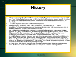 History The company, originally called Field Link, was founded by Max Levchin, an online security specialist, and Peter Thiel, a hedge fund manager in 1998.  Levchin and Thiel joined forces, received $3 million in funding from the Nokia Corporation for this venture, which offered encryption software for handhelds.  Launched PayPal in October of 1999 with six employees. Between January and August 2000, PayPal surged from 12,000 accounts to 2.7 million.  June 2000, PayPal introduced accounts for businesses. By the end of 2001, more than one-fifth of PayPal's 12.8 million accounts were business accounts. July 2000 approximately 2 million eBay listings accepted PayPal payments, five times as many as BillPoint Inc., eBay's payment service. By the following October, PayPal was being used to pay for 25 percent of all eBay transactions. The company had grown to 500 employees who were processing over 120,000 transactions, worth in total about $6 million, every day.  In 2002 PayPal purchased by eBay, the operator of its main competitor, Billpoint for $1.5 billion in eBay stock, which gave eBay more control, and increased the profit made from each transaction from 7 to 10 percent. eBay subsequently closed its Billpoint operation, and announced that PayPal cease to be available for online gambling.  EBay elected to let PayPal continue to operate in the area of online pornography, which unlike gambling, was legal. In 2003, PayPal discontinued the offer of its services on adult-content websites, citing high fraud rates. By this time PayPal successfully addressed many of its customer service problems. 1- 