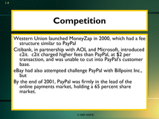 Competition Western Union launched MoneyZap in 2000, which had a fee structure similar to PayPal Citibank, in partnership with AOL and Microsoft, introduced c2it.  c2it charged higher fees than PayPal, at $2 per transaction, and was unable to cut into PayPal's customer base.  eBay had also attempted challenge PayPal with Billpoint Inc., but  By the end of 2001, PayPal was firmly in the lead of the online payments market, holding a 65 percent share market.  1- 