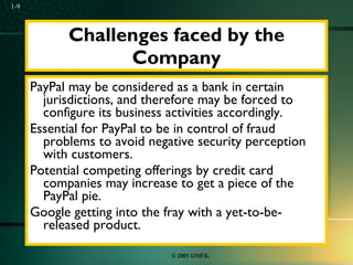 Challenges faced by the Company PayPal may be considered as a bank in certain jurisdictions, and therefore may be forced to configure its business activities accordingly.  Essential for PayPal to be in control of fraud problems to avoid negative security perception with customers.  Potential competing offerings by credit card companies may increase to get a piece of the PayPal pie.  Google getting into the fray with a yet-to-be-released product. 1- 