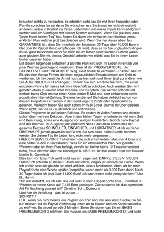brauchen nichts zu verkaufen. Es erfordert nicht das Sie mit Ihren Freunden oder
Familie sprechen (es sei denn Sie wünschen es). Sie brauchen nicht einmal mit
anderen Leuten in Kontakt zu treten. Jedermann mit einem Impuls kann erfolgreich
werden und ein Vermögen mit diesem System aufbauen. Wenn Sie glauben, dass
"jeder Hund seinen Tag" hat, folgen Sie dann den einfachen schrittweise genau
erklärten Plan welcher jetzt beschrieben wird. Wenn Sie nur dieses allein tun,
GARANTIERE ich, dass Sie innerhalb der folgenden 30 Tage über 10.000 Euro in
Bar über Ihr Paypal Konto empfangen. Ich weiß, dass es für Sie unglaublich klingen
muss, ganz besonders wenn Sie noch nie im Besitz einer solchen Summe waren,
aber glauben Sie mir, dieses Geschäft arbeitet wie nichts was Sie in Ihrem Leben
bisher gesehen haben .
Mit diesem folgenden einfachen 3 Schritte Plan wird sich Ihr Leben innerhalb von
paar Wochen grundlegend verändern. Dies ist der PREISWERTESTE, der
SCHNELLSTE und EINFACHSTE Weg, Geld online zu verdienen - PUNKT AUS !!!
Es gibt eine Menge Firmen die einen unglaublichen Einsatz bringen um Geld zu
verdienen. Ich bin bereit die Ärmel hoch zu krempeln und Ihnen jetzt zu erklären wie
Sie AUGENBLICKLICH anfangen. Erinnern Sie sich, Ich bitte Sie nicht, mir einen
einzelnen Penny für dieses lukrative Geschäft zu schicken. Auch werden Sie nicht
gebeten etwas zu kaufen oder Ihre freie Zeit zu opfern. Sie werden schnell und
einfach bares Geld mit nur einer Kopie dieser E-Mail und dem einfachsten sowie
populärsten Internet-Zahlung Systems verdienen! Sie haben vielleicht schon von
diesem Projekt im Fernsehen in den Sendungen 2 20/20 oder Oprah Winfrey
gesehen. Vielleicht haben Sie auch schon im Wall Street Journal darüber gelesen .
Wenn nicht, hier ist es - ausführlich und schrittweise .
Dieses Programm ist auf keinen Fall neu. Es besteht in vielen Formen und existiert
schon über mehrere Dekaden. Aber in den frühen Tagen erforderte es viel mehr Zeit
und Bemühung, sowie eine Ausgabe von einigen Hunderten. Jedoch dank Paypal
und das Internet , ist Ausgabe jetzt praktisch NULL! Und dazu kommt das der
gesamte Prozess SCHNELLER, EINFACHER, und LUKRATIVER ist als es bisher
ÜBERHAUPT jemals gewesen war! Wenn Sie sich diese halbe Stunde nehmen
werden Sie diesen Tag Ihr Leben lang nicht mehr vergessen .
HIER EIN BEWEIS VON 3 Teilnehmern die sich entschieden haben nur 4 Euro und
eine halbe Stunde zu investieren: "Was für ein erstaunlicher Plan! Vor gerade 3
Wochen habe ich Ihren Plan befolgt, obwohl ich bisher keine 10 Tausend verdient
habe, freue ich mich über die bisherigen 6.135 Euro. Ich bin absolut von den Socken"
Martin B., Garmisch
Dies kam von Lisa: "Ich weiß nicht was ich sagen soll. DANKE. VIELEN, VIELEN
DANK! Ich schickte 40 dieser E-Mails und dann, vergaß ich einfach die Sache. Wenn
ich ehrlich sein soll glaubte ich nicht wirklich, dass s funktioniert. Aber, als ich mein
Paypal Konto eine Woche später überprüfte, waren mehr als 3.000 Euro darin! Nach
30 Tagen habe ich jetzt über 11.000 Euro! Ich kann Ihnen nicht genug danken !" Lisa
B., Hamm
"Ich war entsetzt, als ich sah, wie viel Geld in mein Paypal Konto floss . Innerhalb 3
Wochen ist meine Konto auf 7.449 Euro gestiegen. Zuerst dachte ich das irgendeine
Art Fehlbuchung passiert ist!" Christina Sch., Dortmund
Und hier die Anleitung - was ist zu tun ...
SCHRITT 1
O.K., wenn Sie nicht bereits ein Paypal Benutzer sind, die aller erste Sache, die Sie
tun müssen, ist die Paypal Verbindung unten an zu klicken und ein Konto kostenlos
zu eröffnen. Es dauert gerade 2 Minuten! Seien Sie sicher das Sie ein BASIS
PREMIUMSKONTO eröffnen. Sie müssen ein BASIS PREMIUMKONTO (und nicht
 