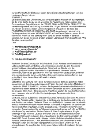 nur ein PERSÖNLICHES Konto) haben damit Sie Kreditkartenzahlungen von den
Leuten empfangen können .
SCHRITT 2
Es ist ein Gesetz des Universums, das wir zuerst geben müssen um zu empfangen.
So die erste Sache die zu tun ist, wenn Sie Ihr Paypal Konto haben, zahlen Sie 4
Euro von Ihrem Paypal Konto an die "ERSTE EMAIL ADRESSE IN DER LISTE". Als
Verwendungszweck der Zahlung schreiben Sie: "Fügen Sie mich bitte in Ihre Mailiste
ein." Seien Sie sicher, diesen Verwendungszweck anzugeben, da diese das
PROGRAMM RECHTLICHICH LEGAL ZULÄSST. Anweisungen wie man eine
Zahlung vornimmt ist unter "GELD SENDEN" auf der Paypal Seite zu sehen. Es ist
so einfach! Wenn Sie Ihre Zahlung von 4 Euro zur ersten Adresse in der Liste
schicken, tun Sie es mit einem großen Grossen Lächeln auf Ihrem Gesicht weil: "Wie
Sie säen, so ernten Sie!"
Liste:
"1. Marcel.wagner94@web.de
"2. easy_money@web.de"
"3. Klausneeb@arcor.de"
"4. Prie77@web.de"
"5. mo.ibrahim@web.de"
Nachdem Sie eine Zahlung von 4 Euro auf die E-Mail Adresse an den ersten der
Liste gemacht haben, wird etwas Unheimliches geschehen. Es gibt Ihnen eine
unbeschreibbare, überwältigende Art der Sicherheit, ein Glaube und die
Überzeugung am System. Sie haben sich gerade selbst bewiesen das es
funktioniert, weil SIE es getan haben, muss es viele andere Leute geben, die bereit
sind, genau dasselbe zu tun. Jetzt haben Sie es am eigenen Leibe erfahren, aus
erster Hand, dass dieses Geschäft wirklich arbeitet !
SCHRITT 3
Sobald Sie eine Zahlung von 4 Euro zur ersten Adresse der Liste geschickt haben
(zusammen mit dem Verwendungszweck ("Fügen Sie mich bitte in Ihre Mailiste ein."
- dieses ist SEHR WICHTIG!!! ), müssen Sie folgende Sache noch abschließend tun.
Kopieren Sie diesen Text bzw. diese Seite und versenden es an 40 Leute (behalten
Sie die Zahl 40 im Kopf , 40 ist eine gute Anzahl von Leuten die man leicht erreichen
kann , aus dem Internet könnten Hunderte ja sogar Tausende unter Ihnen
hervorquellen .
Die Kopie, die Sie aussenden, enthält IHRE E-Mail Adresse an der Stelle Nr.5 in der
Liste - die Adresse an Nr. 1 löschen Sie in der Liste und die Anderen setzen Sie um
eine Position nach oben. Die beste Weise um die Mail jetzt zu versenden, ist einfach
alles zu markieren und dann mit der rechten Maustaste zu kopieren, um danach den
Text in die E-Mail einzufügen, welche Sie jetzt an ca. 40 verschiedene Personen
versenden. Danach geben Sie auf Kleinanzeigenseiten Inserate auf. z.B. auf DHD24
oder PaperCity. Vermarkten Sie Ihre Seite z.B. über Google Adwords. Es gibt
unzählige Wege, mehrere Leute zu erreichen und sie an diesem erstaunlichen
Programm teil haben zu lassen. Die einzige Sache, die Sie beachten müssen ist,
dass IHRE E-mail Adresse an Nr. 5 in der Liste ist. Selbstverständlich sollte die
Adresse, die vorher an Nr. 1 war, entfernt worden sein, und die anderen E-Mail
Adressen sollten eine Position hochgeschoben worden sein, um Ihre an Nr. 5
unterzubringen. So lang Sie dies richtig getan haben, ist Ihre E-mail zum Senden
bereit!
 