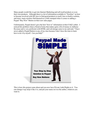 Many people would like to get into Internet Marketing and sell resell products or even
their own products. Although there is a lot of information available to “Newbies” on how
to become involved with IM, how to find good products to resell, how to build a website,
and more; many newbies find themselves a little stumped when it comes to adding a
Paypal “Buy Now” Button on their new sales pages.
Unfortunately, Paypal doesn’t give the best “how to” information in their FAQ’s either. I
noticed this problem when a friend of mine that makes quite a bit of money in AdSense
Revenue and is very proficient with HTML and web design came to me and said, “I have
never added a Paypal Button to any of my sites because I don’t have the time to learn
how to do it by myself. Can you help?”
This is how this project came about and you now have Private Label Rights to it. You
can change it up, keep it like it is, and put your name on it as the author, whatever you
want to.
 