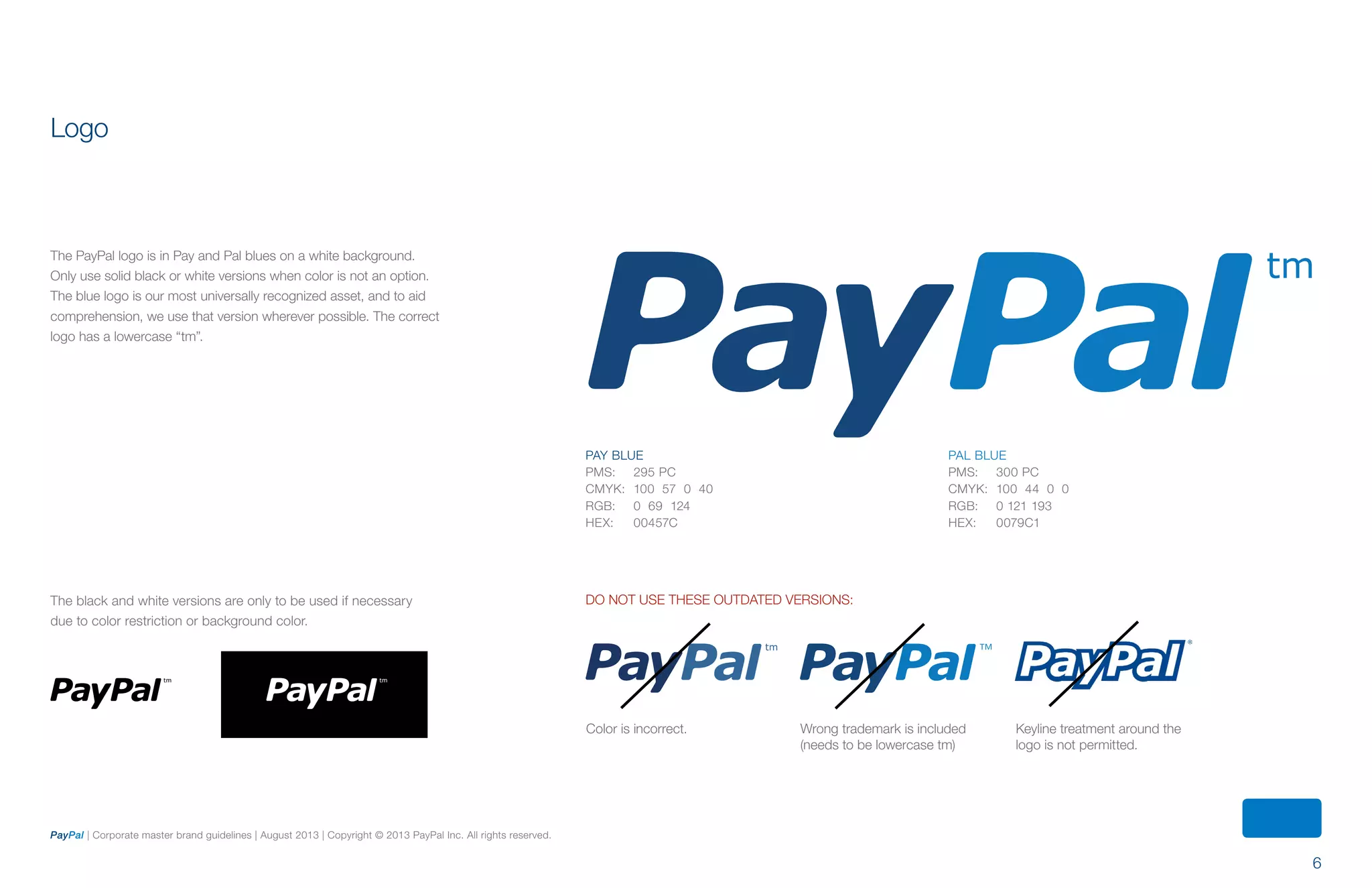 6
PayPal | Corporate master brand guidelines | August 2013 | Copyright © 2013 PayPal Inc. All rights reserved.
PAY BLUE
PMS:	 295 PC
CMYK:	 100 57 0 40
RGB:	 0 69 124
HEX:	 00457C
PAL BLUE
PMS:	 300 PC
CMYK:	 100 44 0 0
RGB:	 0 121 193
HEX:	 0079C1
Do not use these outdated versions:
The PayPal logo is in Pay and Pal blues on a white background.
Only use solid black or white versions when color is not an option.
The blue logo is our most universally recognized asset, and to aid
comprehension, we use that version wherever possible. The correct
logo has a lowercase “tm”.
Logo
Color is incorrect. Wrong trademark is included
(needs to be lowercase tm)
Keyline treatment around the
logo is not permitted.
The black and white versions are only to be used if necessary
due to color restriction or background color.
ContentS
 