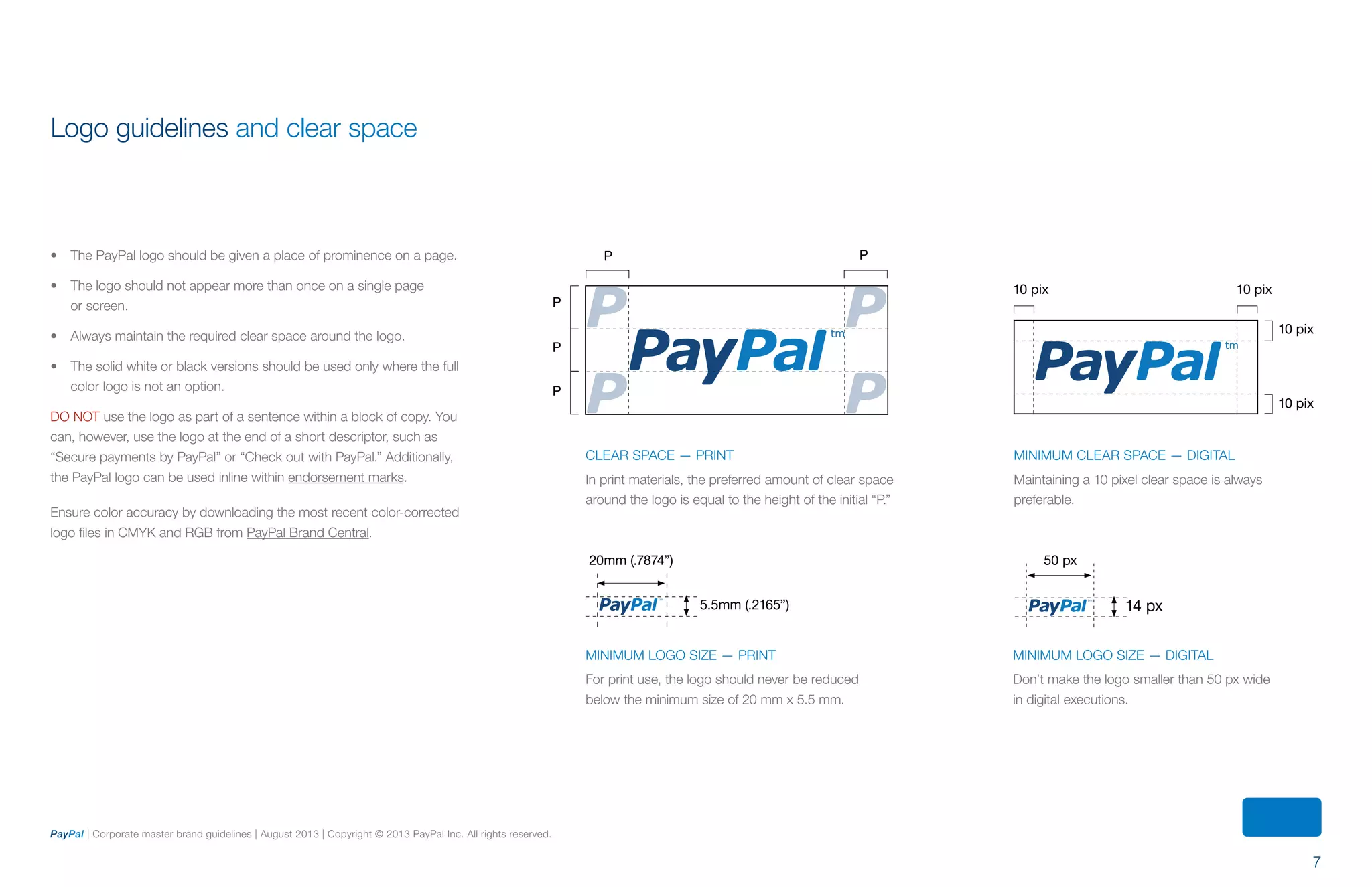 7
PayPal | Corporate master brand guidelines | August 2013 | Copyright © 2013 PayPal Inc. All rights reserved.
•	 The PayPal logo should be given a place of prominence on a page.
•	 The logo should not appear more than once on a single page
or screen.
•	 Always maintain the required clear space around the logo.
•	 The solid white or black versions should be used only where the full
color logo is not an option.
DO NOT use the logo as part of a sentence within a block of copy. You
can, however, use the logo at the end of a short descriptor, such as
“Secure payments by PayPal” or “Check out with PayPal.” Additionally,
the PayPal logo can be used inline within endorsement marks.
Ensure color accuracy by downloading the most recent color-corrected
logo files in CMYK and RGB from PayPal Brand Central.
Logo guidelines and clear space
Minimum logo size — print
For print use, the logo should never be reduced
below the minimum size of 20 mm x 5.5 mm.
Minimum logo size — Digital
Don’t make the logo smaller than 50 px wide
in digital executions.
5.5mm (.2165”) 14 px
50 px20mm (.7874”)
Minimum clear space — DIGITAL
Maintaining a 10 pixel clear space is always
preferable.
P P
P
P
P
10 pix 10 pix
10 pix
10 pix
Clear space — print
In print materials, the preferred amount of clear space
around the logo is equal to the height of the initial “P.”
ContentS
 