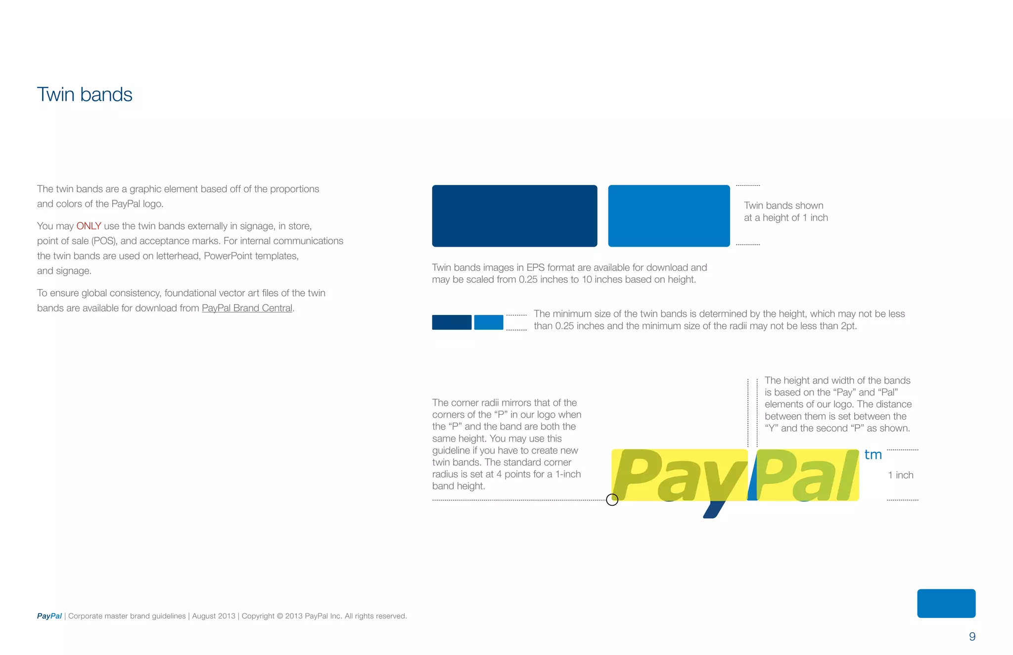 9
PayPal | Corporate master brand guidelines | August 2013 | Copyright © 2013 PayPal Inc. All rights reserved.
1 inch
Twin bands shown
at a height of 1 inch
The corner radii mirrors that of the
corners of the “P” in our logo when
the “P” and the band are both the
same height. You may use this
guideline if you have to create new
twin bands. The standard corner
radius is set at 4 points for a 1-inch
band height.
The height and width of the bands
is based on the “Pay” and “Pal”
elements of our logo. The distance
between them is set between the
“Y” and the second “P” as shown.
Twin bands images in EPS format are available for download and
may be scaled from 0.25 inches to 10 inches based on height.
The minimum size of the twin bands is determined by the height, which may not be less
than 0.25 inches and the minimum size of the radii may not be less than 2pt.
Twin bands
The twin bands are a graphic element based off of the proportions
and colors of the PayPal logo.
You may ONLY use the twin bands externally in signage, in store,
point of sale (POS), and acceptance marks. For internal communications
the twin bands are used on letterhead, PowerPoint templates,
and signage.
To ensure global consistency, foundational vector art files of the twin
bands are available for download from PayPal Brand Central.
ContentS
 