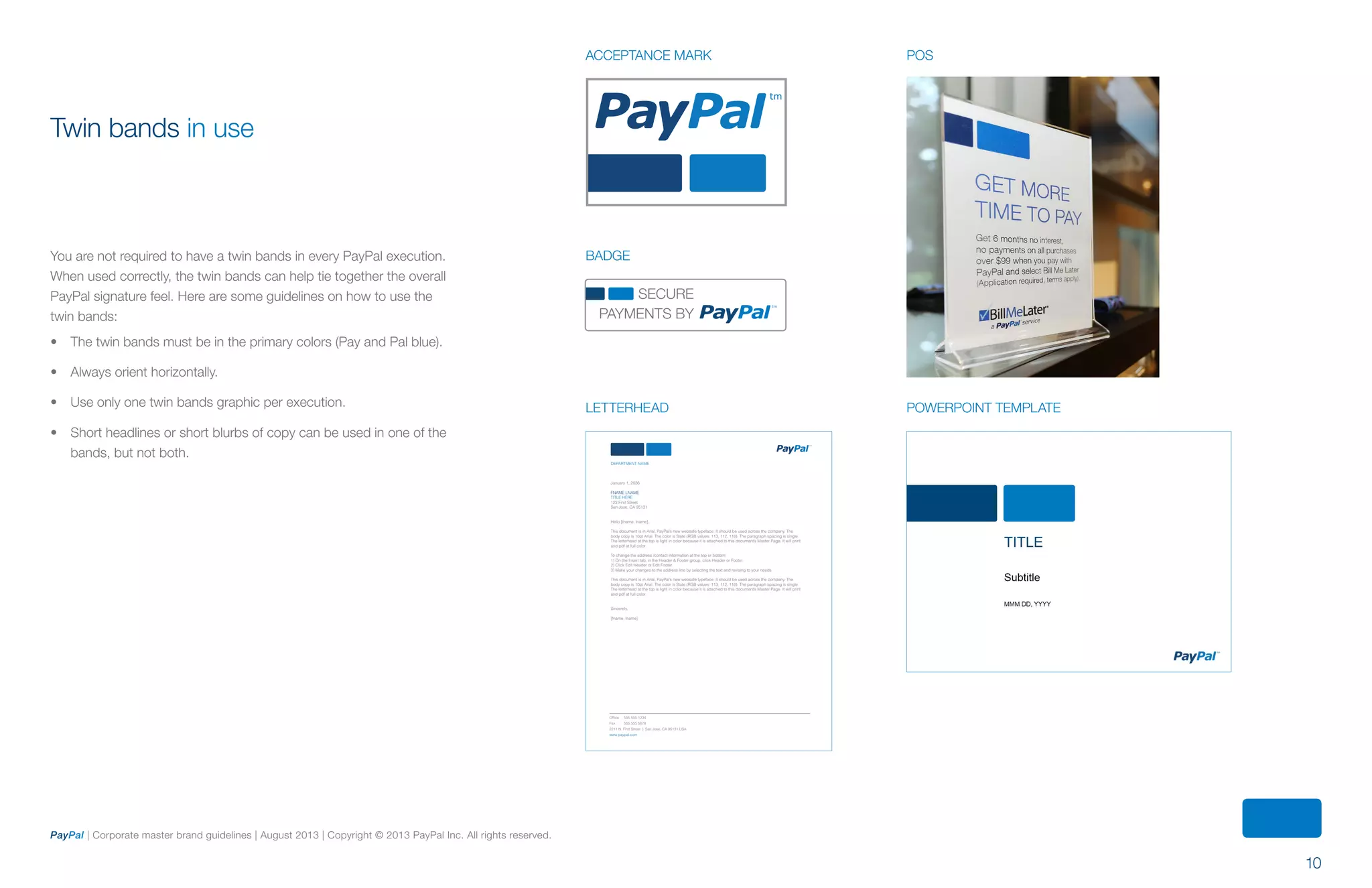 10
PayPal | Corporate master brand guidelines | August 2013 | Copyright © 2013 PayPal Inc. All rights reserved.
Twin bands in use
You are not required to have a twin bands in every PayPal execution.
When used correctly, the twin bands can help tie together the overall
PayPal signature feel. Here are some guidelines on how to use the
twin bands:
•	 The twin bands must be in the primary colors (Pay and Pal blue).
•	 Always orient horizontally.
•	 Use only one twin bands graphic per execution.
•	 Short headlines or short blurbs of copy can be used in one of the
bands, but not both.
DEPARTMENT NAME
January 1, 2036
FNAME LNAME
TITLE HERE
123 First Street
San Jose, CA 95131
Hello [fname, lname],
This document is in Arial, PayPal’s new websafe typeface. It should be used across the company. The
body copy is 10pt Arial. The color is Slate (RGB values: 113, 112, 116). The paragraph spacing is single.
The letterhead at the top is light in color because it is attached to this document’s Master Page. It will print
and pdf at full color.
To change the address /contact information at the top or bottom:
1) On the Insert tab, in the Header & Footer group, click Header or Footer.
2) Click Edit Header or Edit Footer.
3) Make your changes to the address line by selecting the text and revising to your needs
This document is in Arial, PayPal’s new websafe typeface. It should be used across the company. The
body copy is 10pt Arial. The color is Slate (RGB values: 113, 112, 116). The paragraph spacing is single.
The letterhead at the top is light in color because it is attached to this document’s Master Page. It will print
and pdf at full color.
Sincerely,
[fname, lname]
Office 555 555 1234
Fax 555 555 5678
2211 N. First Street | San Jose, CA 95131 USA
www.paypal.com
POSACCEPTANCE MARK
BADGE
letterhead POWERPOINT TEMPLATE
SECURE
PAYMENTS BY
ContentS
 