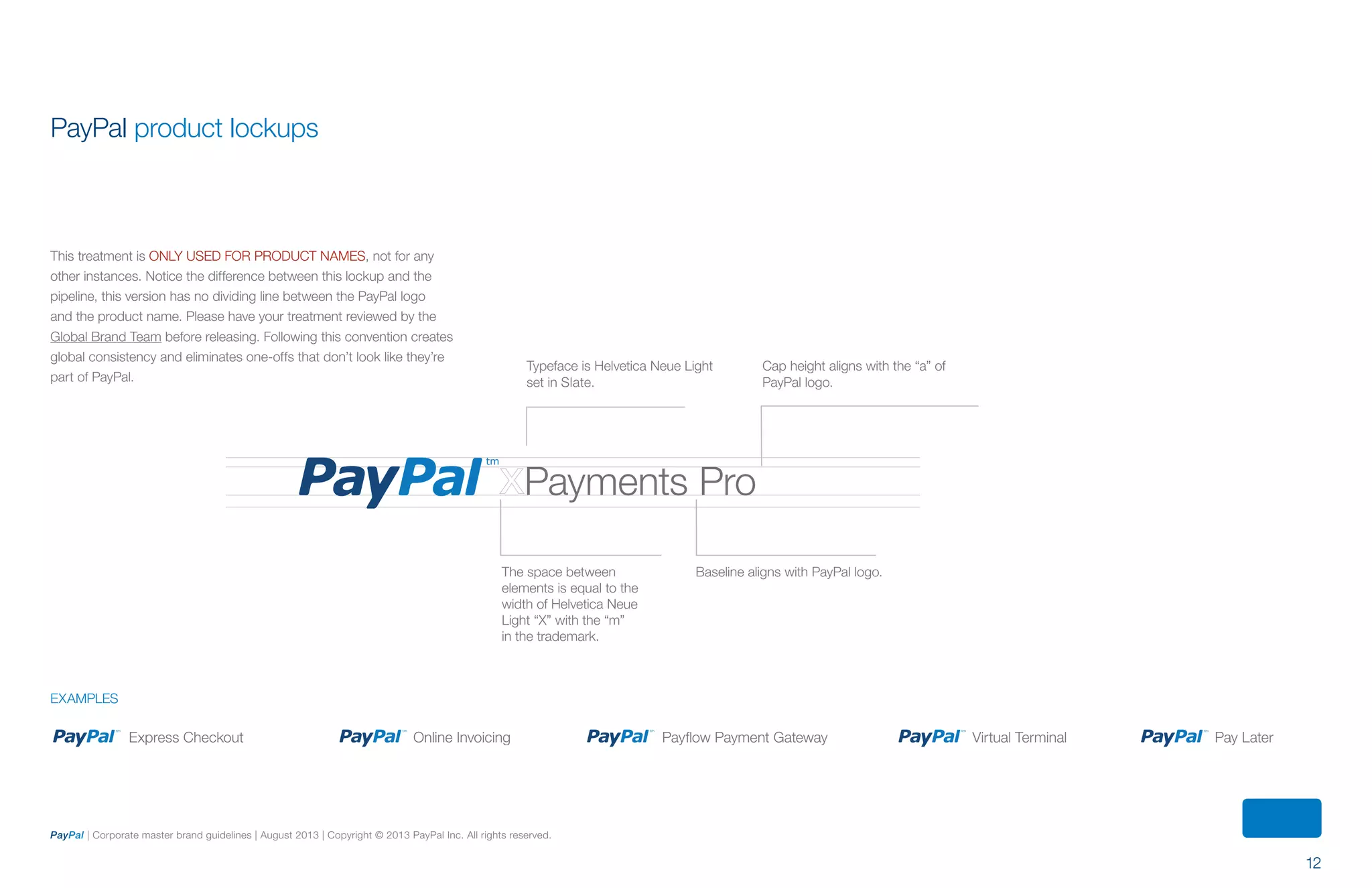 12
PayPal | Corporate master brand guidelines | August 2013 | Copyright © 2013 PayPal Inc. All rights reserved.
Express Checkout Virtual Terminal Pay LaterPayflow Payment GatewayOnline Invoicing
examples
PayPal product lockups
This treatment is only used for product names, not for any
other instances. Notice the difference between this lockup and the
pipeline, this version has no dividing line between the PayPal logo
and the product name. Please have your treatment reviewed by the
Global Brand Team before releasing. Following this convention creates
global consistency and eliminates one-offs that don’t look like they’re
part of PayPal.
Cap height aligns with the “a” of
PayPal logo.
Typeface is Helvetica Neue Light
set in Slate.
Baseline aligns with PayPal logo.The space between
elements is equal to the
width of Helvetica Neue
Light “X” with the “m”
in the trademark.
Payments Pro
ContentS
 