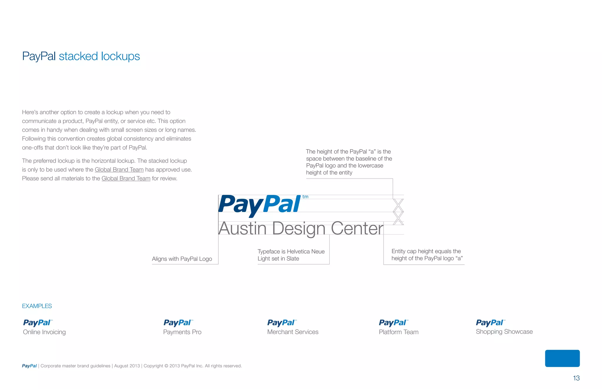 13
PayPal | Corporate master brand guidelines | August 2013 | Copyright © 2013 PayPal Inc. All rights reserved.
Online Invoicing Platform Team Shopping ShowcaseMerchant ServicesPayments Pro
examples
Austin Design Center
Internet Retailer Conference Top Customer Merchant Services Platform Team Shopping Showcase
Aligns with PayPal Logo
EXAMPLES
Typeface is Helvetica Neue
Light set in Slate
Entity cap height equals the
height of the PayPal logo “a”
The height of the PayPal “a” is the
space between the baseline of the
PayPal logo and the lowercase
height of the entity
PayPal stacked lockups
Here’s another option to create a lockup when you need to
communicate a product, PayPal entity, or service etc. This option
comes in handy when dealing with small screen sizes or long names.
Following this convention creates global consistency and eliminates
one-offs that don’t look like they’re part of PayPal.
The preferred lockup is the horizontal lockup. The stacked lockup
is only to be used where the Global Brand Team has approved use.
Please send all materials to the Global Brand Team for review.
ContentS
 