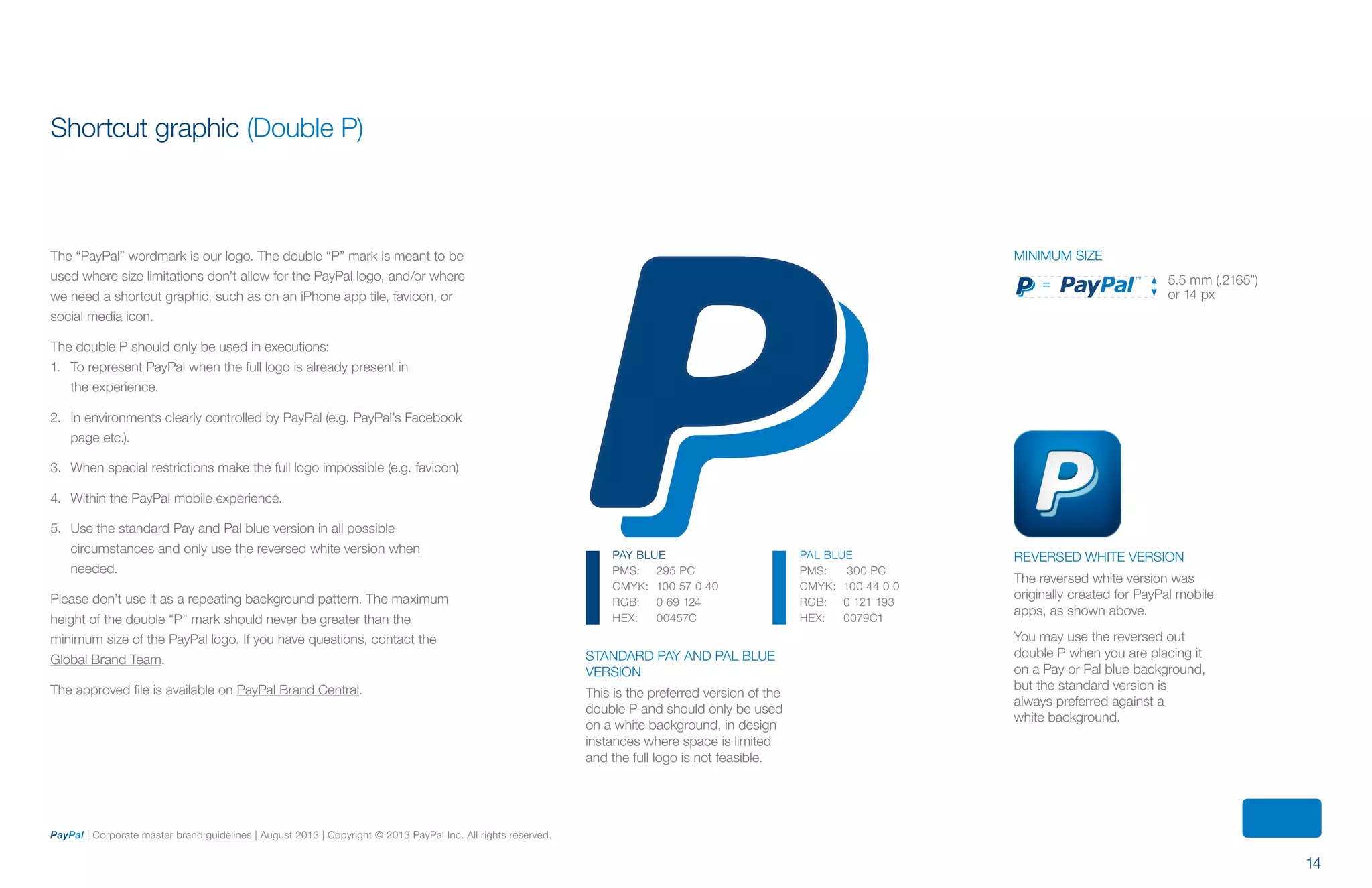 14
PayPal | Corporate master brand guidelines | August 2013 | Copyright © 2013 PayPal Inc. All rights reserved.
5.5 mm (.2165”)
or 14 px
=
Standard Pay and Pal blue
version
This is the preferred version of the
double P and should only be used
on a white background, in design
instances where space is limited
and the full logo is not feasible.
Reversed white version
The reversed white version was
originally created for PayPal mobile
apps, as shown above.
You may use the reversed out
double P when you are placing it
on a Pay or Pal blue background,
but the standard version is
always preferred against a
white background.
Minimum size
PAY BLUE
PMS:	 295 PC
CMYK:	 100 57 0 40
RGB:	 0 69 124
HEX:	 00457C
PAL BLUE
PMS:	 300 PC
CMYK:	 100 44 0 0
RGB:	 0 121 193
HEX:	 0079C1
Shortcut graphic (Double P)
The “PayPal” wordmark is our logo. The double “P” mark is meant to be
used where size limitations don’t allow for the PayPal logo, and/or where
we need a shortcut graphic, such as on an iPhone app tile, favicon, or
social media icon.
The double P should only be used in executions:
1.	 To represent PayPal when the full logo is already present in
the experience.
2.	 In environments clearly controlled by PayPal (e.g. PayPal’s Facebook
page etc.).
3.	 When spacial restrictions make the full logo impossible (e.g. favicon)
4.	 Within the PayPal mobile experience.
5.	 Use the standard Pay and Pal blue version in all possible
circumstances and only use the reversed white version when
needed.
Please don’t use it as a repeating background pattern. The maximum
height of the double “P” mark should never be greater than the
minimum size of the PayPal logo. If you have questions, contact the
Global Brand Team.
The approved file is available on PayPal Brand Central.
ContentS
 