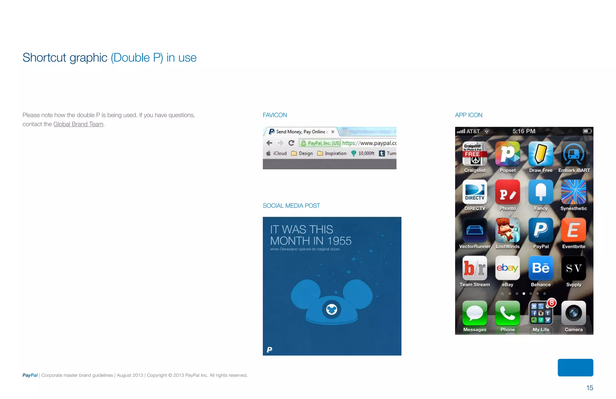 15
PayPal | Corporate master brand guidelines | August 2013 | Copyright © 2013 PayPal Inc. All rights reserved.
Shortcut graphic (Double P) in use
Please note how the double P is being used. If you have questions,
contact the Global Brand Team.
FAVICON
SOCIAL MEDIA POST
APP ICON
ContentS
 