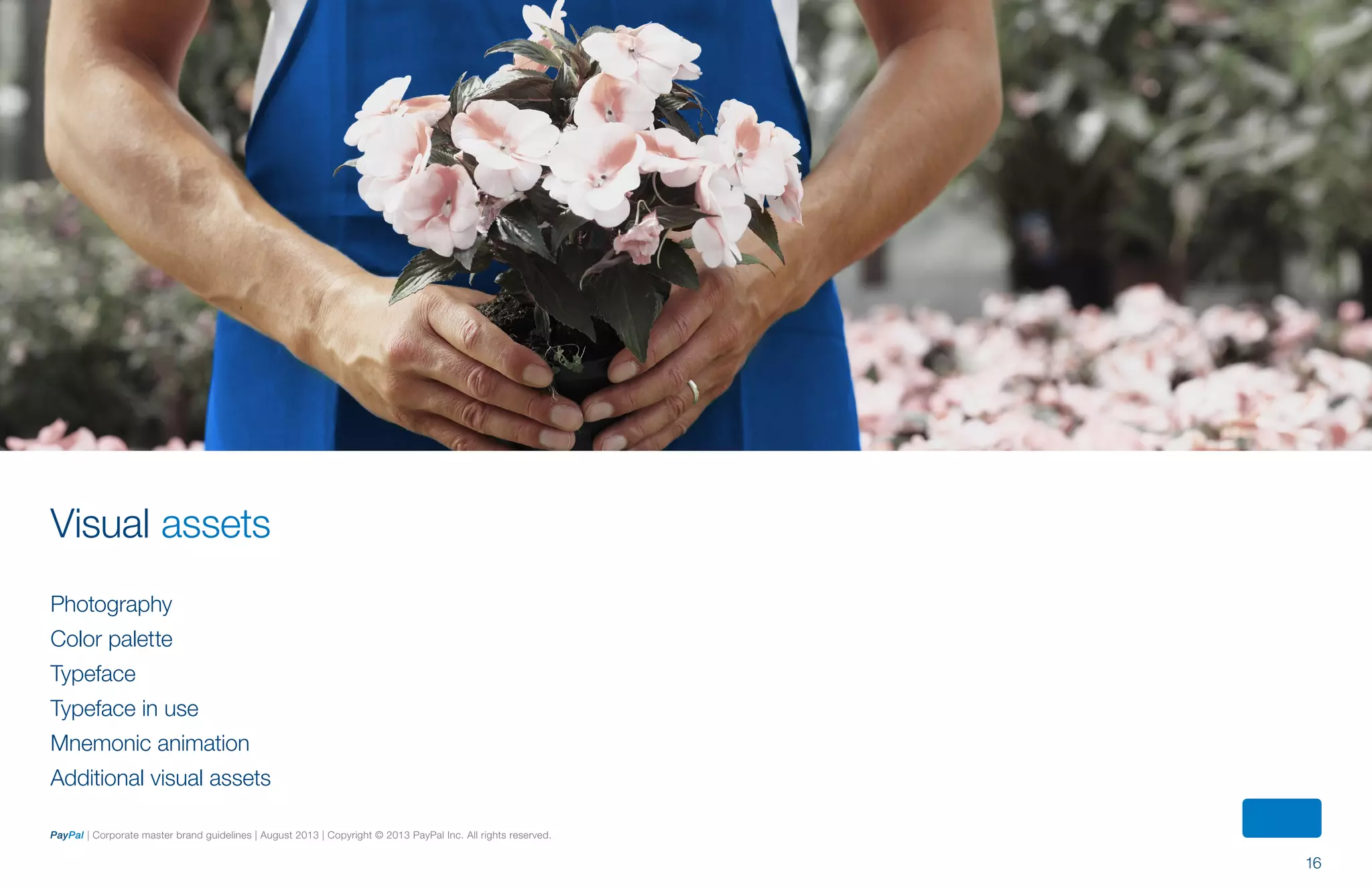 16
PayPal | Corporate master brand guidelines | August 2013 | Copyright © 2013 PayPal Inc. All rights reserved.
Photography
Color palette
Typeface
Typeface in use
Mnemonic animation
Additional visual assets
Visual assets
ContentS
 