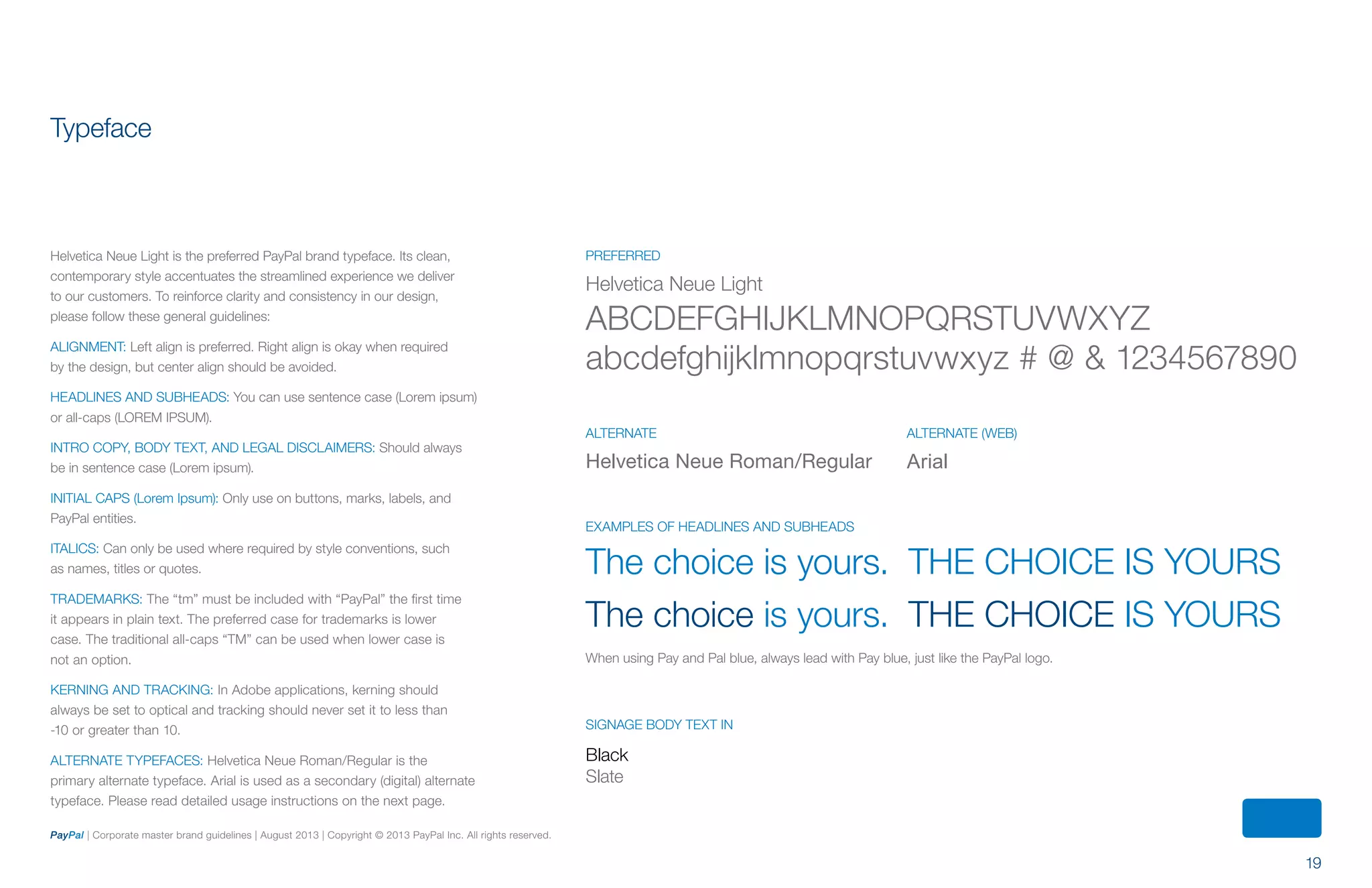 19
PayPal | Corporate master brand guidelines | August 2013 | Copyright © 2013 PayPal Inc. All rights reserved.
Helvetica Neue Roman/Regular
Typeface
Helvetica Neue Light is the preferred PayPal brand typeface. Its clean,
contemporary style accentuates the streamlined experience we deliver
to our customers. To reinforce clarity and consistency in our design,
please follow these general guidelines:
ALIGNMENT: Left align is preferred. Right align is okay when required
by the design, but center align should be avoided.
Headlines and subheads: You can use sentence case (Lorem ipsum)
or all-caps (LOREM IPSUM).
Intro copy, body text, and legal disclaimers: Should always
be in sentence case (Lorem ipsum).
initial caps (Lorem Ipsum): Only use on buttons, marks, labels, and
PayPal entities.
Italics: Can only be used where required by style conventions, such
as names, titles or quotes.
TRADEMARKS: The “tm” must be included with “PayPal” the first time
it appears in plain text. The preferred case for trademarks is lower
case. The traditional all-caps “TM” can be used when lower case is
not an option.
KERNING AND TRACKING: In Adobe applications, kerning should
always be set to optical and tracking should never set it to less than
-10 or greater than 10.
ALTERNATE TYPEFACEs: Helvetica Neue Roman/Regular is the
primary alternate typeface. Arial is used as a secondary (digital) alternate
typeface. Please read detailed usage instructions on the next page.
The choice is yours.	 THE CHOICE IS YOURS
The choice is yours.	 THE CHOICE IS YOURS
When using Pay and Pal blue, always lead with Pay blue, just like the PayPal logo.
SIGNAGE Body text in
Black
Slate
EXAMPLES of headlines and subheads
Helvetica Neue Light
ABCDEFGHIJKLMNOPQRSTUVWXYZ
abcdefghijklmnopqrstuvwxyz # @ & 1234567890
PREFERRED
Arial
alternate (web)ALTERNATE
ContentS
 