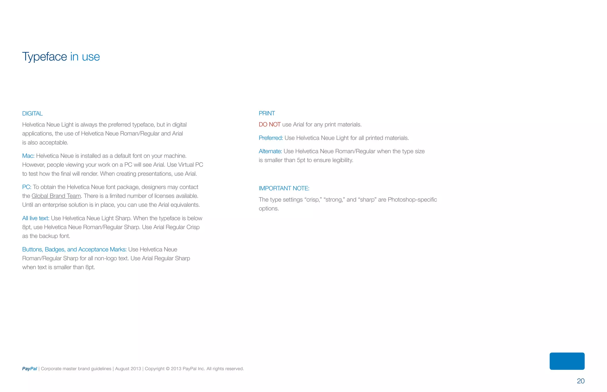 20
PayPal | Corporate master brand guidelines | August 2013 | Copyright © 2013 PayPal Inc. All rights reserved.
DIGITAL
Helvetica Neue Light is always the preferred typeface, but in digital
applications, the use of Helvetica Neue Roman/Regular and Arial
is also acceptable.
Mac: Helvetica Neue is installed as a default font on your machine.
However, people viewing your work on a PC will see Arial. Use Virtual PC
to test how the final will render. When creating presentations, use Arial.
PC: To obtain the Helvetica Neue font package, designers may contact
the Global Brand Team. There is a limited number of licenses available.
Until an enterprise solution is in place, you can use the Arial equivalents.
All live text: Use Helvetica Neue Light Sharp. When the typeface is below
8pt, use Helvetica Neue Roman/Regular Sharp. Use Arial Regular Crisp
as the backup font.
Buttons, Badges, and Acceptance Marks: Use Helvetica Neue
Roman/Regular Sharp for all non-logo text. Use Arial Regular Sharp
when text is smaller than 8pt.
PRINT
DO NOT use Arial for any print materials.
Preferred: Use Helvetica Neue Light for all printed materials.
Alternate: Use Helvetica Neue Roman/Regular when the type size
is smaller than 5pt to ensure legibility.
IMPORTANT NOTE:
The type settings “crisp,” “strong,” and “sharp” are Photoshop-specific
options.
Typeface in use
ContentS
 