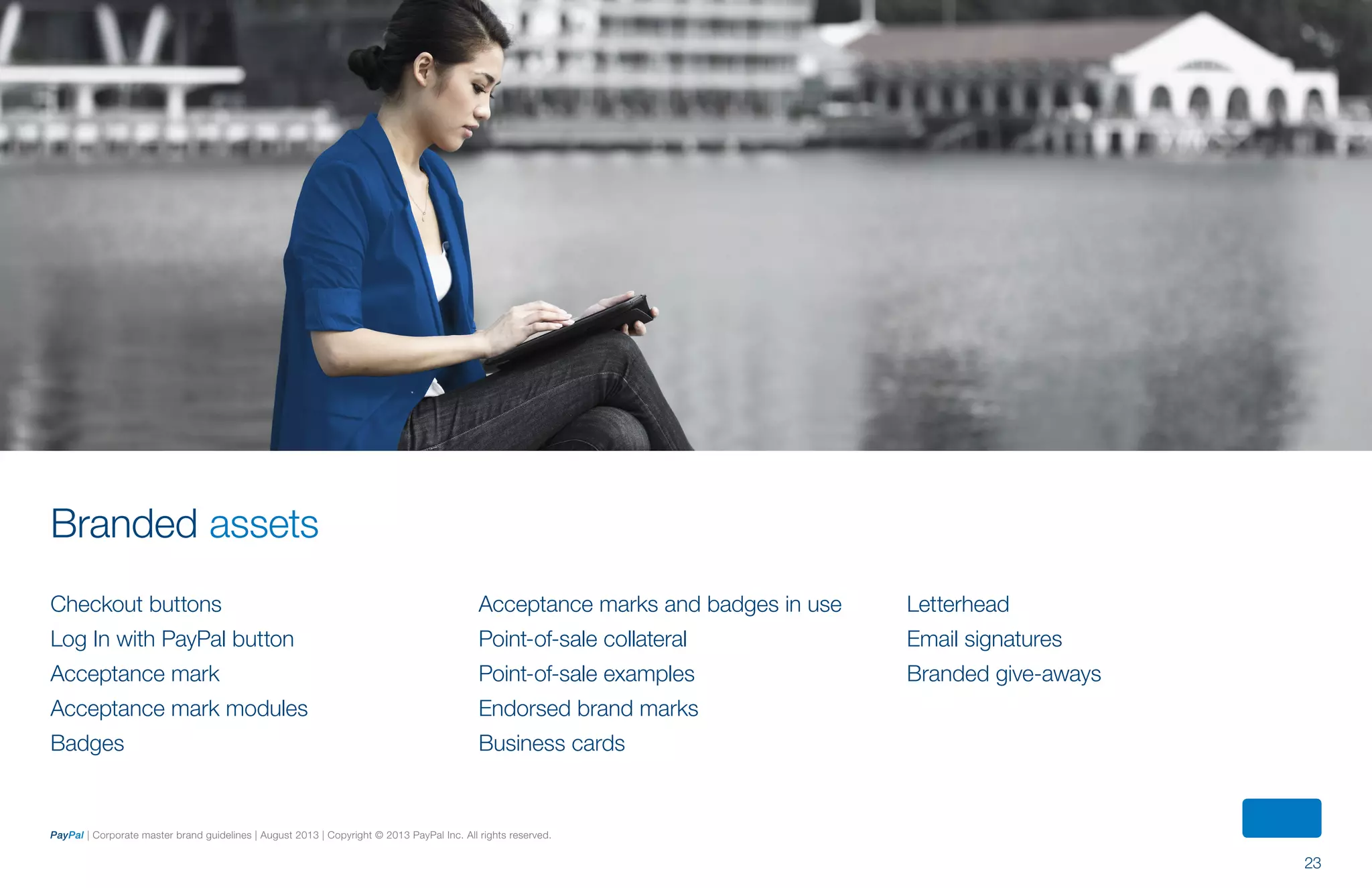 23
PayPal | Corporate master brand guidelines | August 2013 | Copyright © 2013 PayPal Inc. All rights reserved.
Branded assets
Checkout buttons
Log In with PayPal button
Acceptance mark
Acceptance mark modules
Badges
Acceptance marks and badges in use
Point-of-sale collateral
Point-of-sale examples
Endorsed brand marks
Business cards
Letterhead
Email signatures
Branded give-aways
ContentS
 