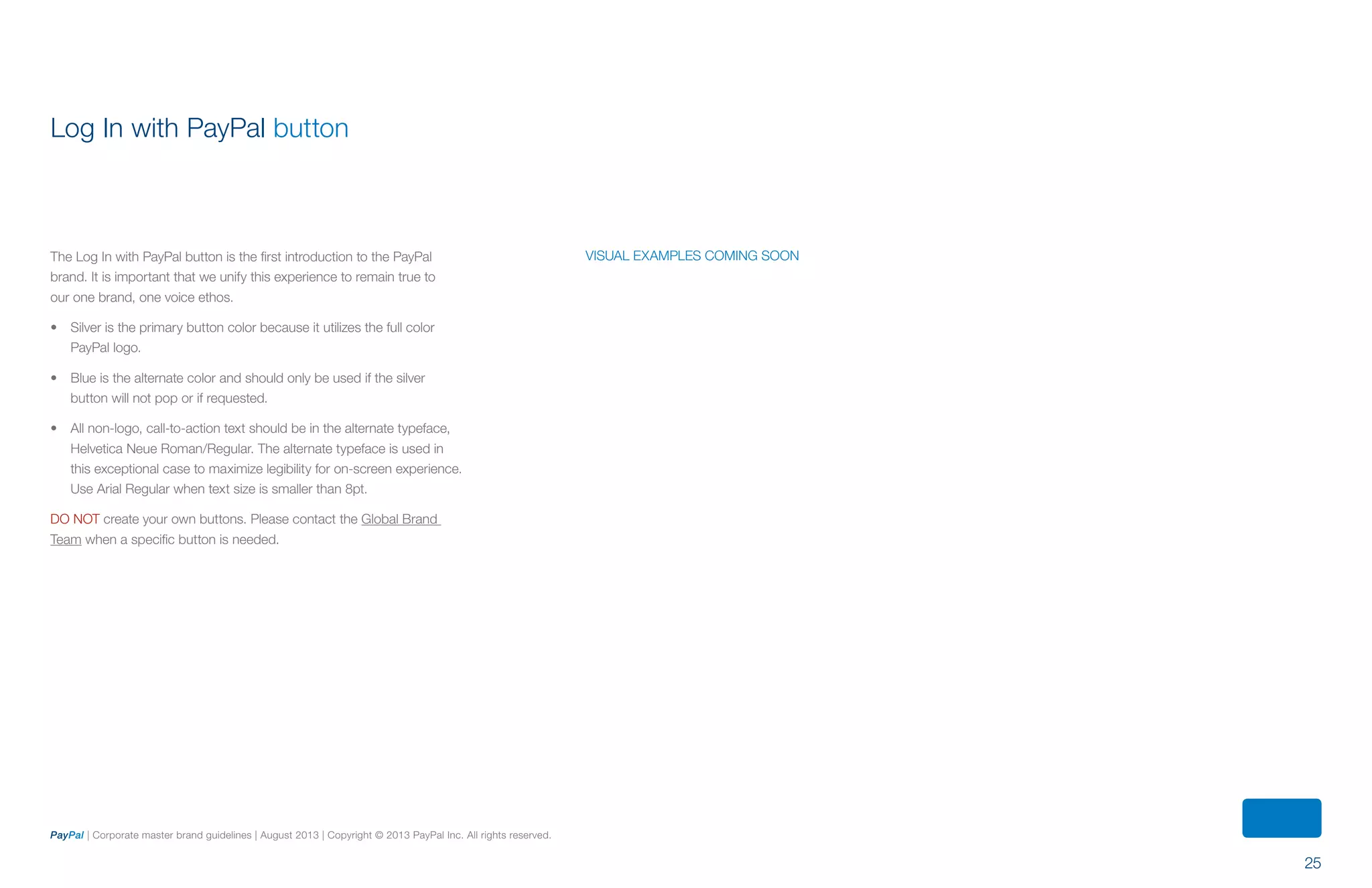 25
PayPal | Corporate master brand guidelines | August 2013 | Copyright © 2013 PayPal Inc. All rights reserved.
Log In with PayPal button
The Log In with PayPal button is the first introduction to the PayPal
brand. It is important that we unify this experience to remain true to
our one brand, one voice ethos.
•	 Silver is the primary button color because it utilizes the full color
PayPal logo.
•	 Blue is the alternate color and should only be used if the silver
button will not pop or if requested.
•	 All non-logo, call-to-action text should be in the alternate typeface,
Helvetica Neue Roman/Regular. The alternate typeface is used in
this exceptional case to maximize legibility for on-screen experience.
Use Arial Regular when text size is smaller than 8pt.
DO NOT create your own buttons. Please contact the Global Brand
Team when a specific button is needed.
visual examples coming soon
ContentS
 