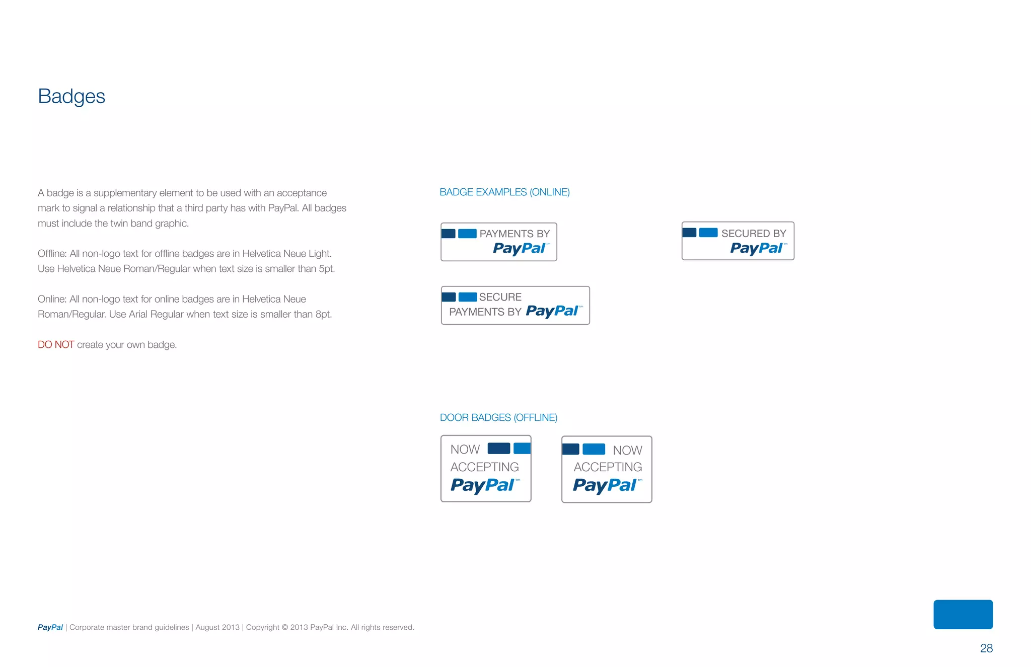 28
PayPal | Corporate master brand guidelines | August 2013 | Copyright © 2013 PayPal Inc. All rights reserved.
PAYMENTS BY SECURED BY
SECURE
PAYMENTS BY
Badges
A badge is a supplementary element to be used with an acceptance
mark to signal a relationship that a third party has with PayPal. All badges
must include the twin band graphic.
Offline: All non-logo text for offline badges are in Helvetica Neue Light.
Use Helvetica Neue Roman/Regular when text size is smaller than 5pt.
Online: All non-logo text for online badges are in Helvetica Neue
Roman/Regular. Use Arial Regular when text size is smaller than 8pt.
DO NOT create your own badge.
BADGE Examples (ONLINE)
NOW
ACCEPTING
NOW
ACCEPTING
Door BADGES (offline)
ContentS
 