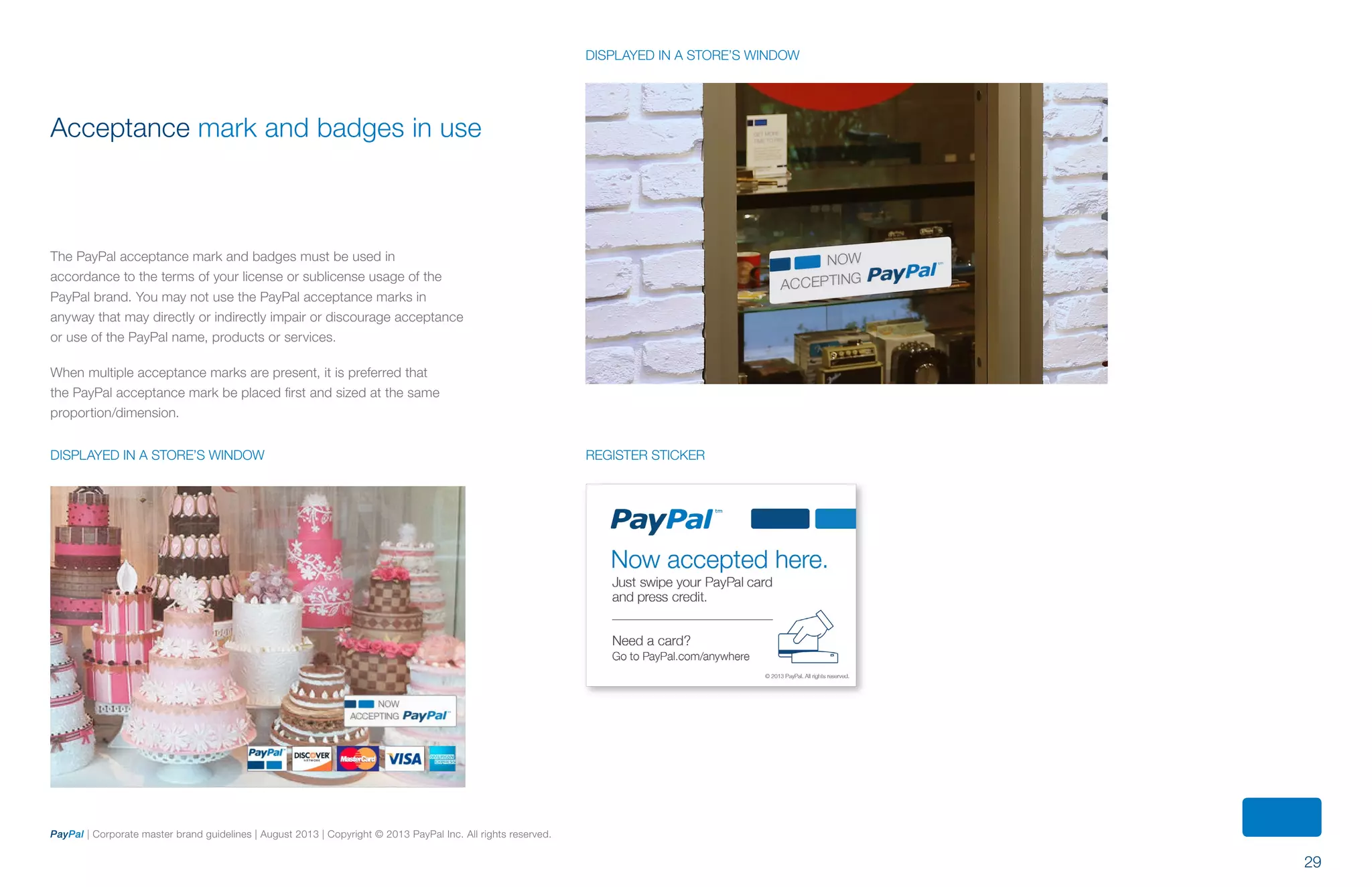 29
PayPal | Corporate master brand guidelines | August 2013 | Copyright © 2013 PayPal Inc. All rights reserved.
Acceptance mark and badges in use
The PayPal acceptance mark and badges must be used in
accordance to the terms of your license or sublicense usage of the
PayPal brand. You may not use the PayPal acceptance marks in
anyway that may directly or indirectly impair or discourage acceptance
or use of the PayPal name, products or services.
When multiple acceptance marks are present, it is preferred that
the PayPal acceptance mark be placed first and sized at the same
proportion/dimension.
displayed iN A STORE’s WINDOW Register sticker
displayed in a store’s window
ContentS
 