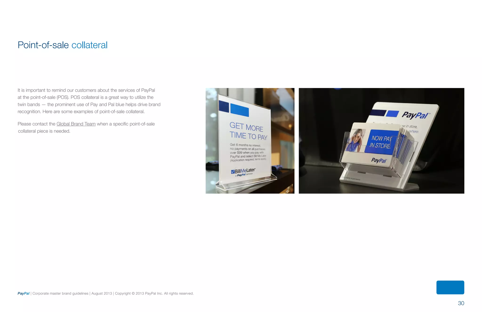 30
PayPal | Corporate master brand guidelines | August 2013 | Copyright © 2013 PayPal Inc. All rights reserved.
Point-of-sale collateral
It is important to remind our customers about the services of PayPal
at the point-of-sale (POS). POS collateral is a great way to utilize the
twin bands — the prominent use of Pay and Pal blue helps drive brand
recognition. Here are some examples of point-of-sale collateral.
Please contact the Global Brand Team when a specific point-of-sale
collateral piece is needed.
ContentS
 