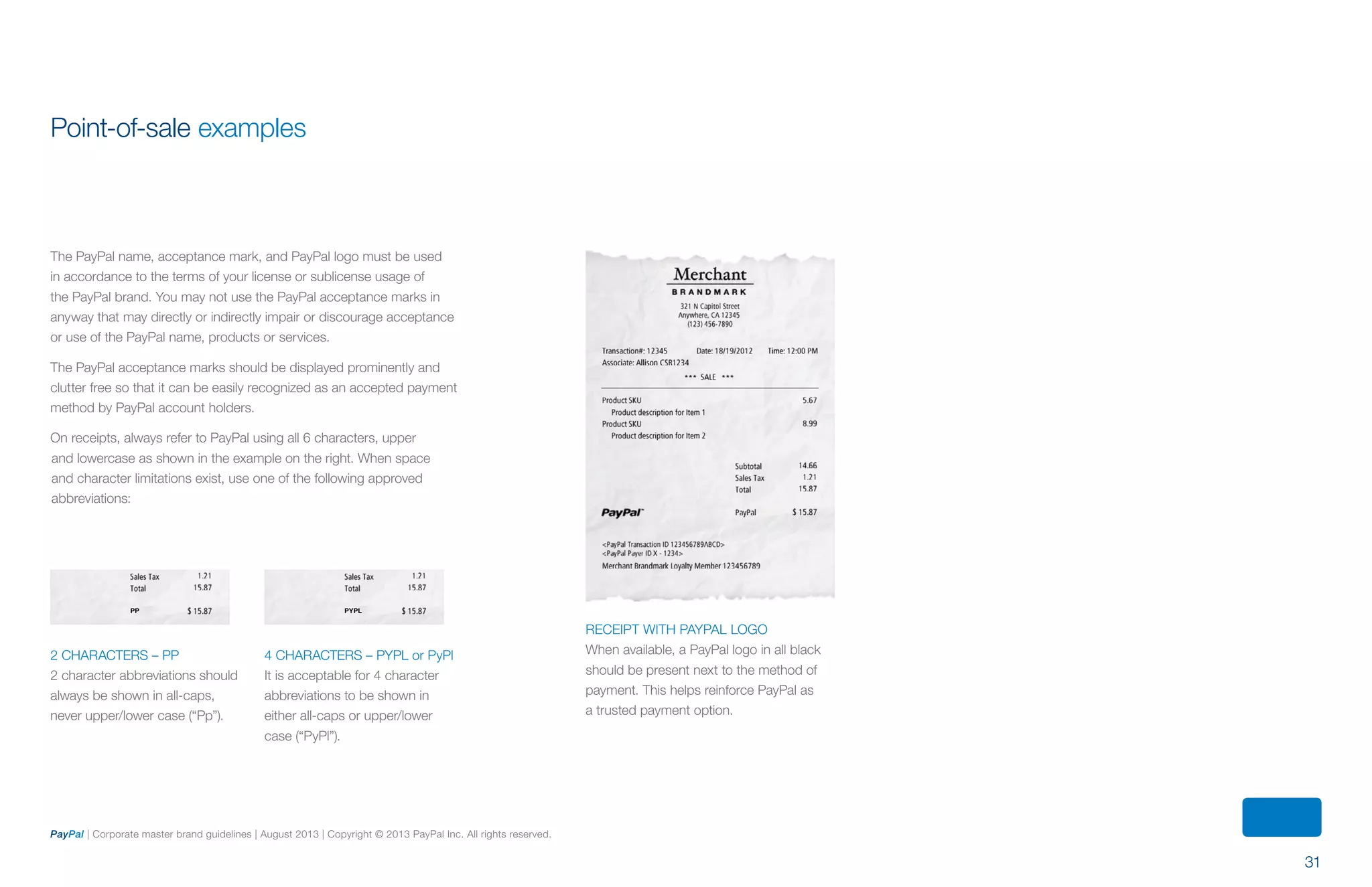 31
PayPal | Corporate master brand guidelines | August 2013 | Copyright © 2013 PayPal Inc. All rights reserved.
Point-of-sale examples
The PayPal name, acceptance mark, and PayPal logo must be used
in accordance to the terms of your license or sublicense usage of
the PayPal brand. You may not use the PayPal acceptance marks in
anyway that may directly or indirectly impair or discourage acceptance
or use of the PayPal name, products or services.
The PayPal acceptance marks should be displayed prominently and
clutter free so that it can be easily recognized as an accepted payment
method by PayPal account holders.
On receipts, always refer to PayPal using all 6 characters, upper
and lowercase as shown in the example on the right. When space
and character limitations exist, use one of the following approved
abbreviations:
PP PYPL
RECEIPT WITH PAYPAL LOGO
When available, a PayPal logo in all black
should be present next to the method of
payment. This helps reinforce PayPal as
a trusted payment option.
2 characters – PP
2 character abbreviations should
always be shown in all-caps,
never upper/lower case (“Pp”).
4 characters – PYPL or PyPl
It is acceptable for 4 character
abbreviations to be shown in
either all-caps or upper/lower
case (“PyPl”).
ContentS
 