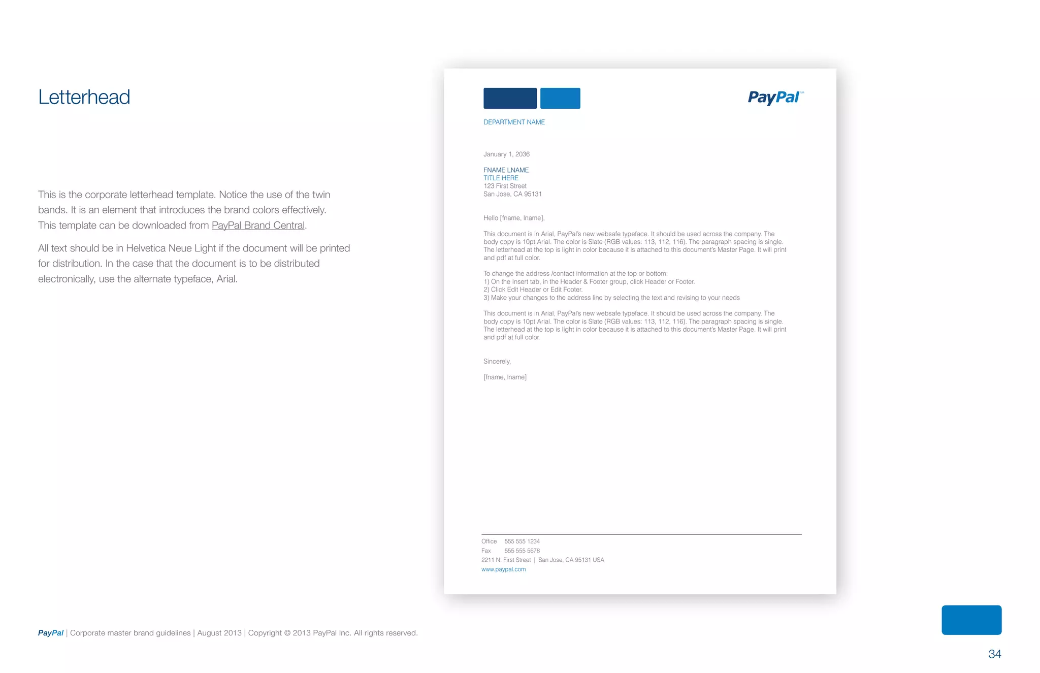 34
PayPal | Corporate master brand guidelines | August 2013 | Copyright © 2013 PayPal Inc. All rights reserved.
Letterhead
This is the corporate letterhead template. Notice the use of the twin
bands. It is an element that introduces the brand colors effectively.
This template can be downloaded from PayPal Brand Central.
All text should be in Helvetica Neue Light if the document will be printed
for distribution. In the case that the document is to be distributed
electronically, use the alternate typeface, Arial.
DEPARTMENT NAME
January 1, 2036
FNAME LNAME
TITLE HERE
123 First Street
San Jose, CA 95131
Hello [fname, lname],
This document is in Arial, PayPal’s new websafe typeface. It should be used across the company. The
body copy is 10pt Arial. The color is Slate (RGB values: 113, 112, 116). The paragraph spacing is single.
The letterhead at the top is light in color because it is attached to this document’s Master Page. It will print
and pdf at full color.
To change the address /contact information at the top or bottom:
1) On the Insert tab, in the Header & Footer group, click Header or Footer.
2) Click Edit Header or Edit Footer.
3) Make your changes to the address line by selecting the text and revising to your needs
This document is in Arial, PayPal’s new websafe typeface. It should be used across the company. The
body copy is 10pt Arial. The color is Slate (RGB values: 113, 112, 116). The paragraph spacing is single.
The letterhead at the top is light in color because it is attached to this document’s Master Page. It will print
and pdf at full color.
Sincerely,
[fname, lname]
Office 555 555 1234
Fax 555 555 5678
2211 N. First Street | San Jose, CA 95131 USA
www.paypal.com
ContentS
 