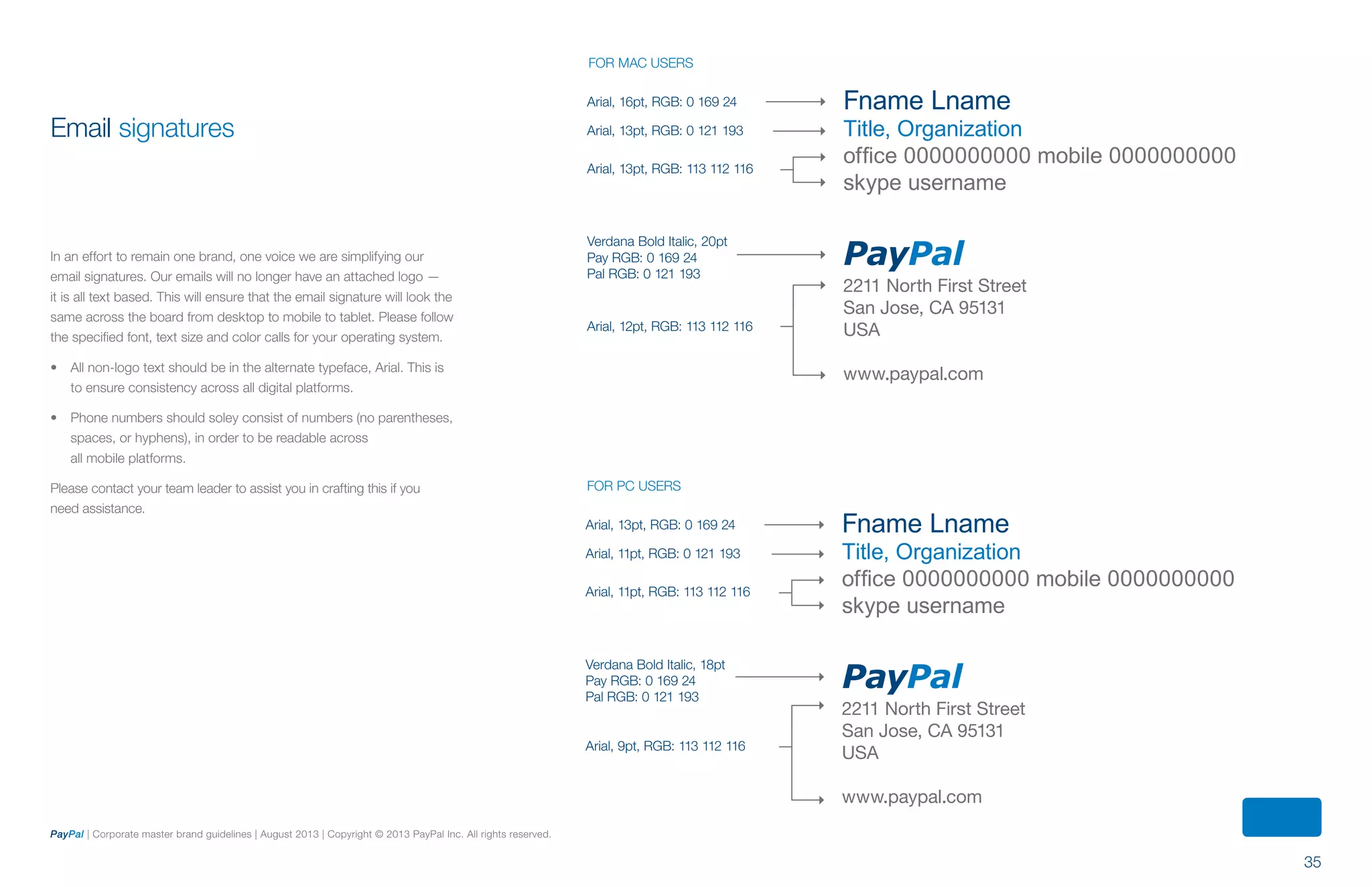 35
PayPal | Corporate master brand guidelines | August 2013 | Copyright © 2013 PayPal Inc. All rights reserved.
Email signatures
In an effort to remain one brand, one voice we are simplifying our
email signatures. Our emails will no longer have an attached logo —
it is all text based. This will ensure that the email signature will look the
same across the board from desktop to mobile to tablet. Please follow
the specified font, text size and color calls for your operating system.
•	 All non-logo text should be in the alternate typeface, Arial. This is
to ensure consistency across all digital platforms.
•	 Phone numbers should soley consist of numbers (no parentheses,
spaces, or hyphens), in order to be readable across
all mobile platforms.
Please contact your team leader to assist you in crafting this if you
need assistance.
Fname Lname
Title, Organization
office 0000000000 mobile 0000000000
skype username
PayPal
2211 North First Street
San Jose, CA 95131
USA
www.paypal.com
Fname Lname
Title, Organization
office 0000000000 mobile 0000000000
skype username
PayPal
2211 North First Street
San Jose, CA 95131
USA
www.paypal.com
Arial, 16pt, RGB: 0 169 24
Arial, 13pt, RGB: 0 121 193
Arial, 13pt, RGB: 113 112 116
Verdana Bold Italic, 20pt
Pay RGB: 0 169 24
Pal RGB: 0 121 193
Arial, 12pt, RGB: 113 112 116
Arial, 13pt, RGB: 0 169 24
Arial, 11pt, RGB: 0 121 193
Arial, 11pt, RGB: 113 112 116
Verdana Bold Italic, 18pt
Pay RGB: 0 169 24
Pal RGB: 0 121 193
Arial, 9pt, RGB: 113 112 116
FOR MAC USERS
FOR PC USERS
ContentS
 