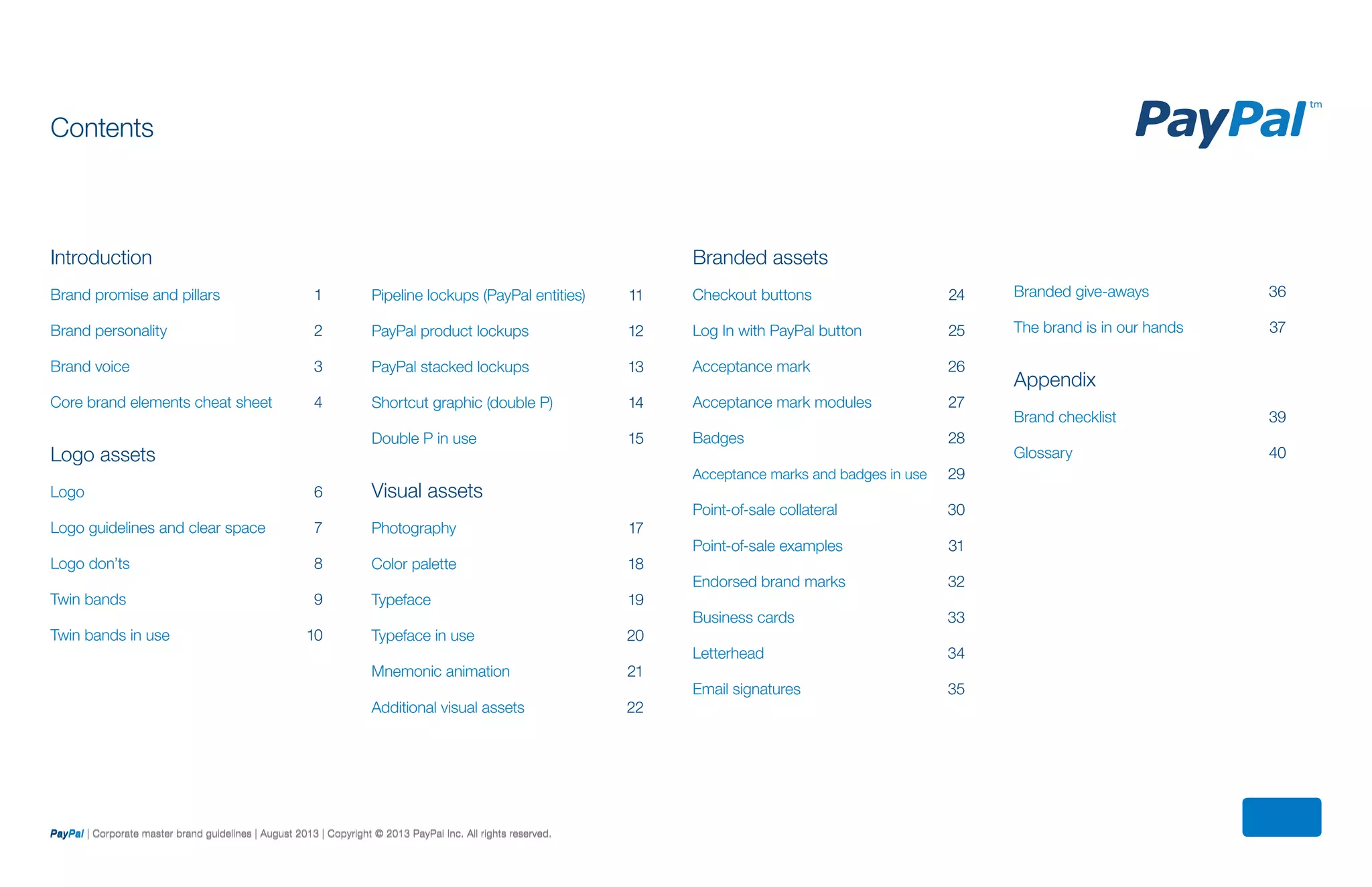 Branded assets
Checkout buttons	 24
Log In with PayPal button	 25	 	
Acceptance mark	 26
Acceptance mark modules	 27
Badges	 28
Acceptance marks and badges in use	 29
Point-of-sale collateral	 30
Point-of-sale examples	 31
Endorsed brand marks	 32
Business cards	33
Letterhead	34
Email signatures	35
Introduction
Brand promise and pillars	 1
Brand personality	 2
Brand voice	 3
Core brand elements cheat sheet	 4
Logo assets
Logo	 6
Logo guidelines and clear space	 7
Logo don’ts	 8
Twin bands	 9
Twin bands in use	 10
Pipeline lockups (PayPal entities)	 11
PayPal product lockups	 12
PayPal stacked lockups	 13
Shortcut graphic (double P)	 14
Double P in use	15
Visual assets
Photography	17
Color palette	 18
Typeface	 19
Typeface in use	 20	
Mnemonic animation	 21
Additional visual assets	 22
Contents
Branded give-aways	 36
The brand is in our hands	 37
Appendix
Brand checklist	 39
Glossary	40
PayPal | Corporate master brand guidelines | August 2013 | Copyright © 2013 PayPal Inc. All rights reserved.PayPal | Corporate master brand guidelines | August 2013 | Copyright © 2013 PayPal Inc. All rights reserved.
 