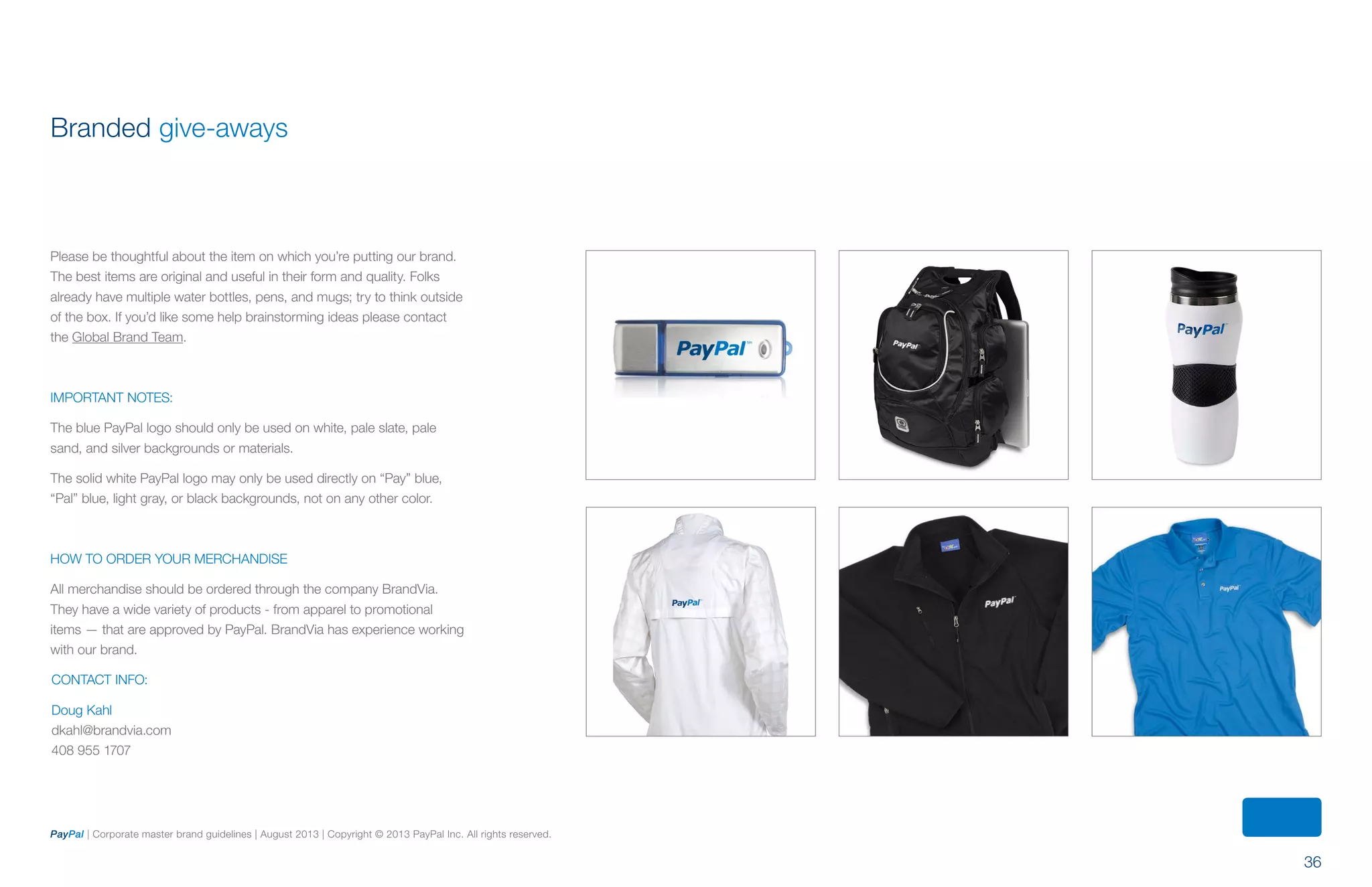 36
PayPal | Corporate master brand guidelines | August 2013 | Copyright © 2013 PayPal Inc. All rights reserved.
Branded give-aways
Please be thoughtful about the item on which you’re putting our brand.
The best items are original and useful in their form and quality. Folks
already have multiple water bottles, pens, and mugs; try to think outside
of the box. If you’d like some help brainstorming ideas please contact
the Global Brand Team.
IMPORTANT NOTES:
The blue PayPal logo should only be used on white, pale slate, pale
sand, and silver backgrounds or materials.
The solid white PayPal logo may only be used directly on “Pay” blue,
“Pal” blue, light gray, or black backgrounds, not on any other color.
HOW TO ORDER YOUR MERCHANDISE
All merchandise should be ordered through the company BrandVia.
They have a wide variety of products - from apparel to promotional
items — that are approved by PayPal. BrandVia has experience working
with our brand.
Contact Info:
Doug Kahl
dkahl@brandvia.com
408 955 1707
ContentS
 