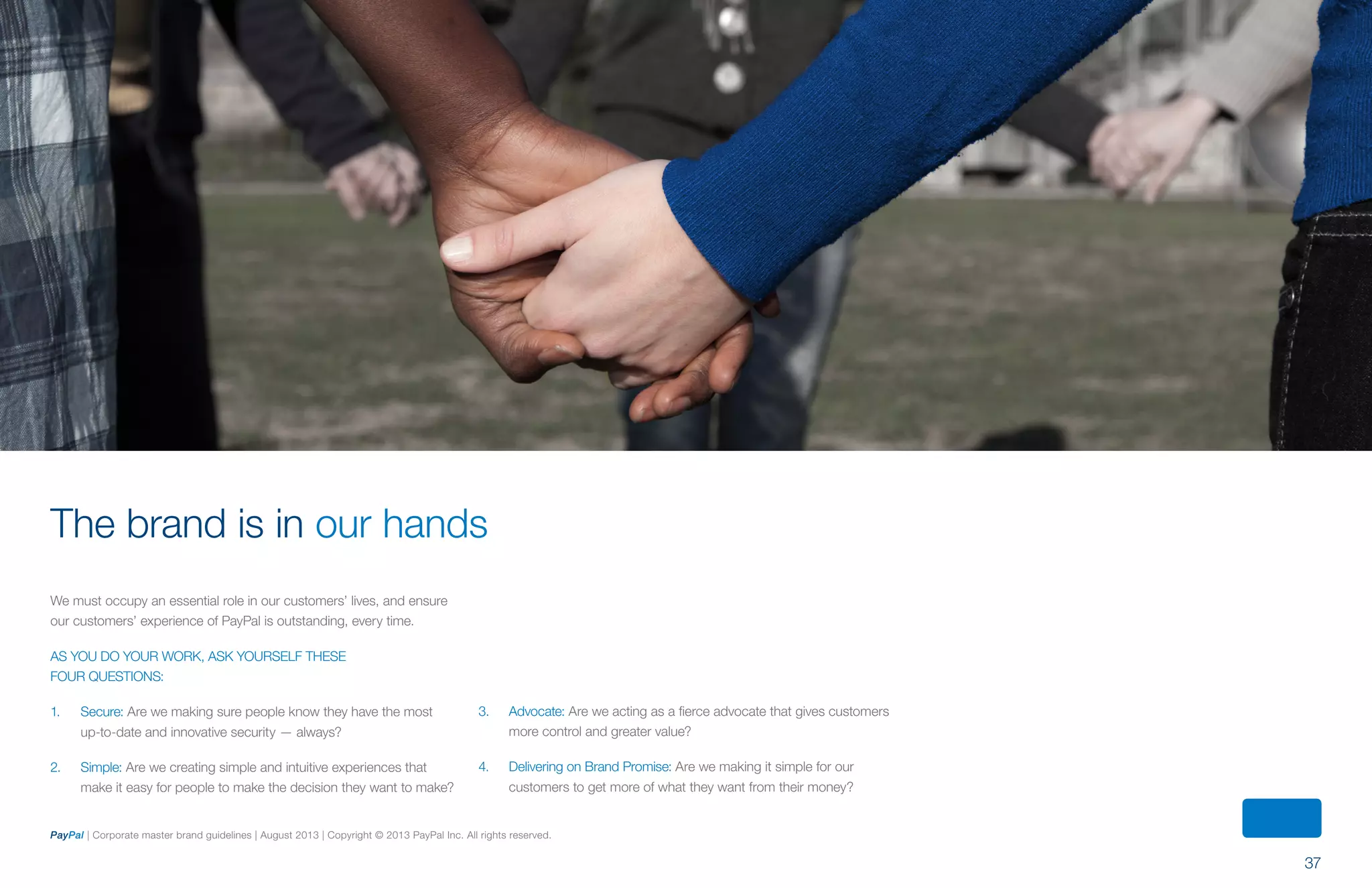 37
PayPal | Corporate master brand guidelines | August 2013 | Copyright © 2013 PayPal Inc. All rights reserved.
We must occupy an essential role in our customers’ lives, and ensure
our customers’ experience of PayPal is outstanding, every time.
As you do your work, ask yourself these
four questions:
1. 	Secure: Are we making sure people know they have the most
up-to-date and innovative security — always?
2. 	 Simple: Are we creating simple and intuitive experiences that
make it easy for people to make the decision they want to make?
The brand is in our hands
3.	Advocate: Are we acting as a fierce advocate that gives customers
more control and greater value?
4.	 Delivering on Brand Promise: Are we making it simple for our
customers to get more of what they want from their money?
ContentS
 