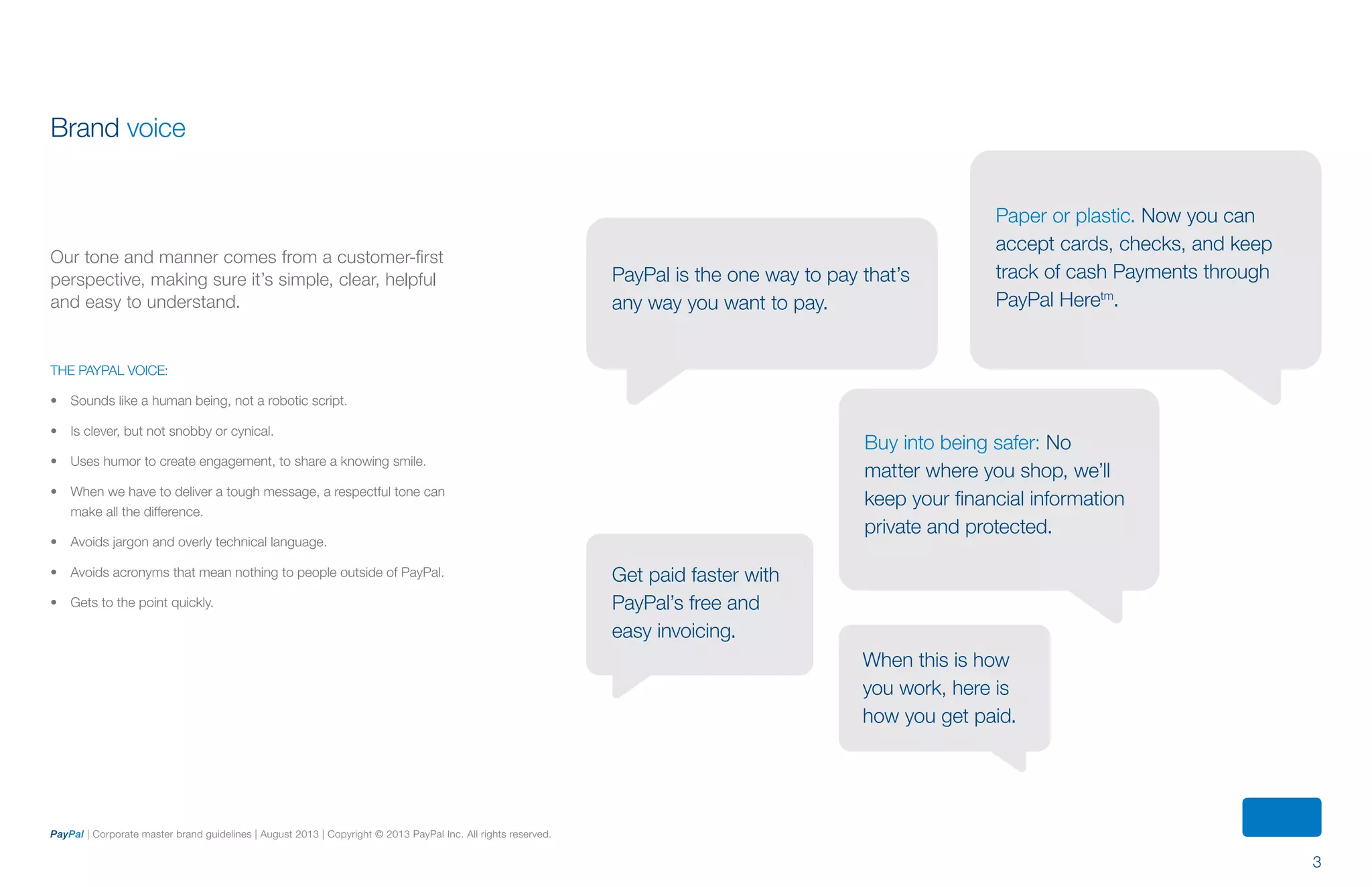 3
PayPal | Corporate master brand guidelines | August 2013 | Copyright © 2013 PayPal Inc. All rights reserved.
Brand voice
Our tone and manner comes from a customer-first
perspective, making sure it’s simple, clear, helpful
and easy to understand.
The PayPal voice:
•	 Sounds like a human being, not a robotic script.
•	 Is clever, but not snobby or cynical.
•	 Uses humor to create engagement, to share a knowing smile.
•	 When we have to deliver a tough message, a respectful tone can
make all the difference.
•	 Avoids jargon and overly technical language.
•	 Avoids acronyms that mean nothing to people outside of PayPal.
•	 Gets to the point quickly.
Paper or plastic. Now you can
accept cards, checks, and keep
track of cash Payments through
PayPal Heretm
.
PayPal is the one way to pay that’s
any way you want to pay.
Buy into being safer: No
matter where you shop, we’ll
keep your financial information
private and protected.
When this is how
you work, here is
how you get paid.
Get paid faster with
PayPal’s free and
easy invoicing.
ContentS
 