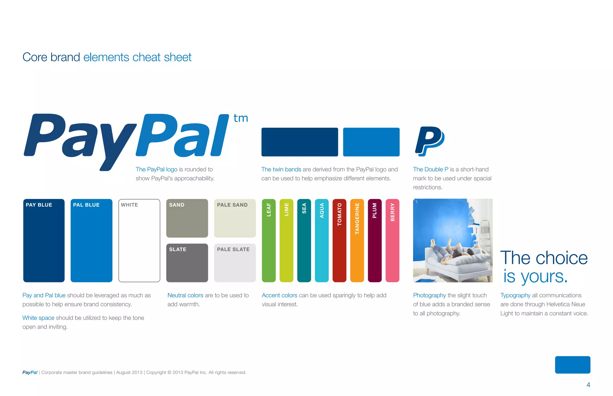 4
PayPal | Corporate master brand guidelines | August 2013 | Copyright © 2013 PayPal Inc. All rights reserved.
Core brand elements cheat sheet
PAY BLUE PAL BLUE WHITE SAND PALE SAND
SLATE PALE SLATE
LEAF
LIME
SEA
AQUA
TOMATO
TANGERINE
PLUM
BERRY
The PayPal logo is rounded to
show PayPal’s approachability.
Pay and Pal blue should be leveraged as much as
possible to help ensure brand consistency.
White space should be utilized to keep the tone
open and inviting.
Neutral colors are to be used to
add warmth.
Accent colors can be used sparingly to help add
visual interest.
The twin bands are derived from the PayPal logo and
can be used to help emphasize different elements.
The Double P is a short-hand
mark to be used under spacial
restrictions.
Photography the slight touch
of blue adds a branded sense
to all photography.
Typography all communications
are done through Helvetica Neue
Light to maintain a constant voice.
The choice
is yours.
ContentS
 