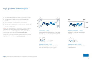 7
PayPal | Corporate master brand guidelines | August 2013 | Copyright © 2013 PayPal Inc. All rights reserved.
•	 The PayPal logo should be given a place of prominence on a page.
•	 The logo should not appear more than once on a single page
or screen.
•	 Always maintain the required clear space around the logo.
•	 The solid white or black versions should be used only where the full
color logo is not an option.
DO NOT use the logo as part of a sentence within a block of copy. You
can, however, use the logo at the end of a short descriptor, such as
“Secure payments by PayPal” or “Check out with PayPal.” Additionally,
the PayPal logo can be used inline within endorsement marks.
Ensure color accuracy by downloading the most recent color-corrected
logo files in CMYK and RGB from PayPal Brand Central.
Logo guidelines and clear space
Minimum logo size — print
For print use, the logo should never be reduced
below the minimum size of 20 mm x 5.5 mm.
Minimum logo size — Digital
Don’t make the logo smaller than 50 px wide
in digital executions.
5.5mm (.2165”) 14 px
50 px20mm (.7874”)
Minimum clear space — DIGITAL
Maintaining a 10 pixel clear space is always
preferable.
P P
P
P
P
10 pix 10 pix
10 pix
10 pix
Clear space — print
In print materials, the preferred amount of clear space
around the logo is equal to the height of the initial “P.”
ContentS
 