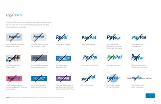 8
PayPal | Corporate master brand guidelines | August 2013 | Copyright © 2013 PayPal Inc. All rights reserved.
Using saves me time.
Don’t place the logo
over a photo.
Don’t place the logo over
a textured background.
Don’t distort the logo.
Don’t use a white logo on
any other color other than
black, Pay blue or Pal blue.
Don’t tilt the logo. Don’t place the logo
on top of an object.
Don’t use the logo
within a sentence.
Only use perspective
effects within animations.
Don’t put a glow
behind the logo.
Don’t add a mirror effect. Don’t alter the colors.
Don’t skew the logo. Don’t change the
proportions of the Pay
to the Pal or vice versa.
Don’t reverse the
order of blues.
Don’t place the logo on a
colored background - even our
brand colors.
Don’t use a keyline or
stroke around the logo.
Don’t place the logo over a
pattern of any kind.
Don’t place the logo over
the “Double-P” mark.
Logo don’ts
The PayPal logo should not be altered. These logo standards apply
for all content that is owned and controlled by PayPal, including
cobranding and partnerships.
ContentS
 