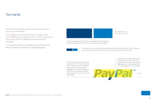 9
PayPal | Corporate master brand guidelines | August 2013 | Copyright © 2013 PayPal Inc. All rights reserved.
1 inch
Twin bands shown
at a height of 1 inch
The corner radii mirrors that of the
corners of the “P” in our logo when
the “P” and the band are both the
same height. You may use this
guideline if you have to create new
twin bands. The standard corner
radius is set at 4 points for a 1-inch
band height.
The height and width of the bands
is based on the “Pay” and “Pal”
elements of our logo. The distance
between them is set between the
“Y” and the second “P” as shown.
Twin bands images in EPS format are available for download and
may be scaled from 0.25 inches to 10 inches based on height.
The minimum size of the twin bands is determined by the height, which may not be less
than 0.25 inches and the minimum size of the radii may not be less than 2pt.
Twin bands
The twin bands are a graphic element based off of the proportions
and colors of the PayPal logo.
You may ONLY use the twin bands externally in signage, in store,
point of sale (POS), and acceptance marks. For internal communications
the twin bands are used on letterhead, PowerPoint templates,
and signage.
To ensure global consistency, foundational vector art files of the twin
bands are available for download from PayPal Brand Central.
ContentS
 