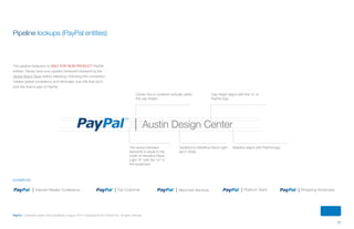 11
PayPal | Corporate master brand guidelines | August 2013 | Copyright © 2013 PayPal Inc. All rights reserved.
Internet Retailer Conference Platform Team Shopping ShowcaseMerchant ServicesTop Customer
Cap height aligns with the “a” of
PayPal logo.
Divider line is centered vertically within
the cap height.
Baseline aligns with PayPal logo.Typeface is Helvetica Neue Light
set in Slate.
The space between
elements is equal to the
width of Helvetica Neue
Light “X” with the “m” in
the trademark.
Austin Design Center
examples
Pipeline lockups (PayPal entities)
The pipeline treatment is only for non-product PayPal
entities. Please have your pipeline treatment reviewed by the
Global Brand Team before releasing. Following this convention
creates global consistency and eliminates one-offs that don’t
look like they’re part of PayPal.
ContentS
 