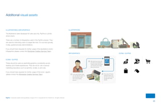 22
PayPal | Corporate master brand guidelines | August 2013 | Copyright © 2013 PayPal Inc. All rights reserved.
Additional visual assets
illustrations & infographics
The illustrations were developed for web-use only; PayPal is a photo-
driven brand.
There are a number of infographics used in the PayPal universe. They
are used for instructing users on pages like How To’s and are typically
3-step, guided process demonstrations.
If you should have requests for further usage of the illustrations and/or
infographics please contact the Worldwide Creative Services Team.
icons / glyphs
These should be used as wayfinding graphics consistently across
desktop and mobile experiences. They are not for use in tactical
marketing executions such as banners, emails, or print ads.
If you should have requests for further usage of the icons / glyphs
please contact the Worldwide Creative Services Team.
Execution
Buildings (Commercial)
Tier 3 (Background Metropolitan)Tier 2 (Foreground Metropolitan)Tier 1 (Street Level)
Tier 1 structures are street-level flat
perspective that use all of the color palettes.
They are typically retail structures that are a
single story, though exceptions can be made.
These building contain the most detail and
the more drastic lighting of the three.
Tier 2 structures are wide-views of
metropolitan areas in full scope. The used the
Sand Color Palette in combination with the
blue of the Saturated Color Palette and cast
shadows from the top of the window panes
with a 10% Grey on Multiply.
Tier 3 structures are the most distant
and simple structure forms. They limit
themselves to the Sand Color Palette nd
typically only use 4 tones. These buildings
are the most distant and provide only partial
supplementary atmosphere.
There are three tiers of commercial architectural structures that vary depending on their prominence and
placement in relation to the foreground.
FASHION BOUTIQUEIllustration Guidelines
Execution
Infographics
There are a number of infographics used in the PayPal Universe. They are used for instructing users on
processes on pages like How To’s and are typically 3-step, guided process demonstrations.
Interaction Lines
Step NumberingTier 1 Character Cuts
These lines guide users through the steps
of a process. They are created in Pal Blue.
Above are the specs for the interaction lines.
Each step has a numbered shape to make
it easier to follow along. These are already
created and need only changes to the
numbers if needed.
Tier 1 Characters terminate in a cut into
the canvas. These files can be found in
the perviously creating infographic pages
and include a highlight and shadow to
dimensionally create a character terminal.
Illustration Guidelines
Execution
Objects
Objects in the PayPal Universe are more flexible with the grid than buildings, but not as flexible as people. In
creating objects, Use the Saturated and Sand & Stone Palettes. They are, for the most part, built on a grid and
contain 10% Grey shading. Objects aren’t tiered as they are typically created as a prominent element in a story
such as infographics and editorial graphics.
Illustrations
Infographics Icons / glyphs
ContentS
 